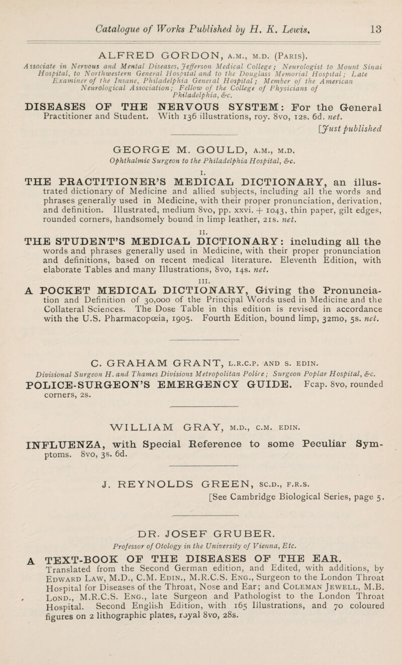 ALFRED GORDON, a.m., m.d. (Paris). Associate in Nervous and Mental Diseases, Jefferson Medical College; Neurologist to Mount Sinai Hospital, to Northwestern General Hospital and to the Douglass Memorial Hospital; Late Examiner of the Insane, Philadelphia General Hospital; Member of the American NeurOlogical Association; Fellow of the College of Physicians of Philadelphia, &c. DISEASES OF THE NERVOUS SYSTEM: For the General Practitioner and Student. With 136 illustrations, roy. 8vo, 12s. 6d. net. [Jttst published GEORGE M. GOULD, a.m., m.d. Ophthalmic Surgeon to the Philadelphia Hospital, &c. I. THE PRACTITIONER’S MEDICAL DICTIONARY, an illus¬ trated dictionary of Medicine and allied subjects, including all the words and phrases generally used in Medicine, with their proper pronunciation, derivation, and definition. Illustrated, medium 8vo, pp. xxvi. -f 1043, thin paper, gilt edges, rounded corners, handsomely bound in limp leather, 21s. net. II. THE STUDENT’S MEDICAL DICTIONARY: including all the words and phrases generally used in Medicine, with their proper pronunciation and definitions, based on recent medical literature. Eleventh Edition, with elaborate Tables and many Illustrations, 8vo, 14s. net. hi. A POCKET MEDICAL DICTIONARY, Giving the Pronuncia¬ tion and Definition of 30,000 of the Principal Words used in Medicine and the Collateral Sciences. The Dose Table in this edition is revised in accordance with the U.S. Pharmacopoeia, 1905. Fourth Edition, bound limp, 32mo, 5s. net. C. GRAHAM GRANT, l.r.c.p. and s. edin. Divisional Surgeon H. and Thames Divisions Metropolitan Police; Surgeon Poplar Hospital, &c. POLICE-SURGEON’S EMERGENCY GUIDE. Fcap. 8vo, rounded corners, 2s. WILLIAM GRAY, m.d., c.m. edin. INFLUENZA, with Special Reference to some Peculiar Sym¬ ptoms. 8vo, 3s. 6d. J. REYNOLDS GREEN, sc.d., f.r.s. [See Cambridge Biological Series, page 5. DR. JOSEF GRUBER. Professor of Otology in the University of Vienna, Etc. A TEXT-BOOK OF THE DISEASES OF THE EAR. Translated from the Second German edition, and Edited, with additions, by Edward Law, M.D., C.M. Edin., M.R.C.S. Eng., Surgeon to the London Throat Hospital for Diseases of the Throat, Nose and Ear; and Coleman Jewell, M.B. Lond., M.R.C.S. Eng., late Surgeon and Pathologist to the London Throat Hospital. Second English Edition, with 165 Illustrations, and 70 coloured figures on 2 lithographic plates, royal 8vo, 28s.