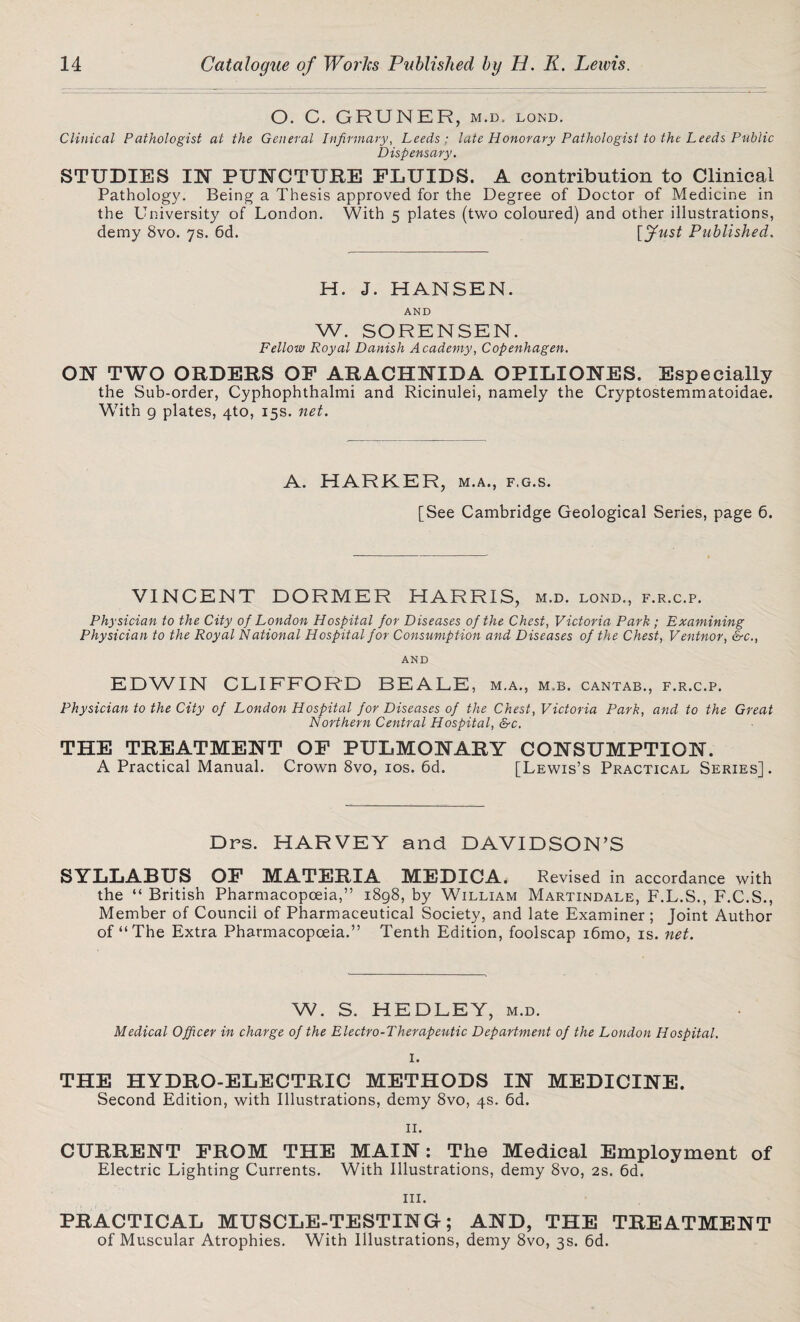 O. C. GRUNER, m.d. lond. Clinical Pathologist at the General Infirmary, Leeds; late Honorary Pathologist to the Leeds Public Dispensary. STUDIES IN PUNCTURE FLUIDS. A contribution to Clinical Pathology. Being a Thesis approved for the Degree of Doctor of Medicine in the University of London. With 5 plates (two coloured) and other illustrations, demy 8vo. 7s. 6d. [fust Published. H. J. HANSEN. AND W. SORENSEN. Fellow Royal Danish Academy, Copenhagen. ON TWO ORDERS OF ARACHNIDA OPILIONES. Especially the Sub-order, Cyphophthalmi and Ricinulei, namely the Cryptostemmatoidae. With 9 plates, 4to, 15s. net. A. HARKER, m.a., f.g.s. [See Cambridge Geological Series, page 6. VINCENT DORMER HARRIS, m.d. lond., f.r.c.p. Physician to the City of London Hospital for Diseases of the Chest, Victoria Park; Examining Physician to the Royal National Hospital for Consumption and Diseases of the Chest, Ventnor, &c.t AND EDWIN CLIFFORD BEALE , M.A., M.B. CANTAB., F.R.C.P. Physician to the City of London Hospital for Diseases of the Chest, Victoria Park, and to the Great Northern Central Hospital, &c. THE TREATMENT OF PULMONARY CONSUMPTION. A Practical Manual. Crown 8vo, 10s. 6d. [Lewis’s Practical Series]. Dps. HARVEY and DAVIDSON’S SYLLABUS OF MATERIA MEDICA. Revised in accordance with the “ British Pharmacopoeia,” 1898, by William Martindale, F.L.S., F.C.S., Member of Council of Pharmaceutical Society, and late Examiner ; Joint Author of “The Extra Pharmacopoeia.” Tenth Edition, foolscap i6mo, is. net. W. S. HEDLEY, m.d. Medical Officer in charge of the Electro-Therapeutic Department of the London Hospital. I. THE HYDRO-ELECTRIC METHODS IN MEDICINE. Second Edition, with Illustrations, demy 8vo, 4s. 6d. II. CURRENT FROM THE MAIN: The Medical Employment of Electric Lighting Currents. With Illustrations, demy 8vo, 2s. 6d. in. PRACTICAL MUSCLE-TESTING; AND, THE TREATMENT of Muscular Atrophies. With Illustrations, demy 8vo, 3s. 6d.