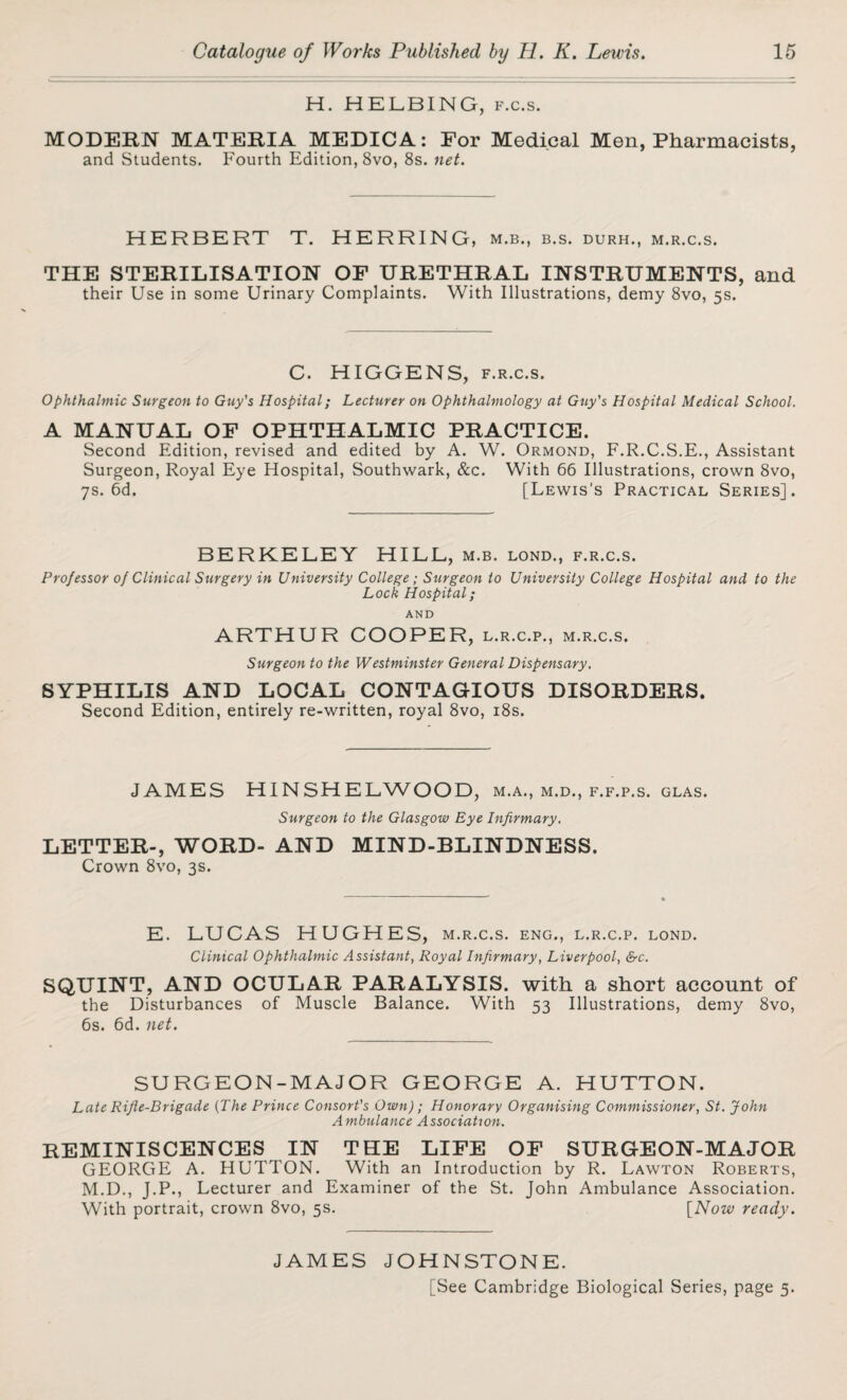 H. HELBING, f.c.s. MODERN MATERIA MEDICA: For Medical Men, Pharmacists, and Students. Fourth Edition, 8vo, 8s. net. HERBERT T. HERRING, m.b., b.s. durh., m.r.c.s. THE STERILISATION OF URETHRAL INSTRUMENTS, and their Use in some Urinary Complaints. With Illustrations, demy 8vo, 5s. C. HIGGENS, f.r.c.s. Ophthalmic Surgeon to Guy's Hospital; Lecturer on Ophthalmology at Guy's Hospital Medical School. A MANUAL OF OPHTHALMIC PRACTICE. Second Edition, revised and edited by A. W. Ormond, F.R.C.S.E., Assistant Surgeon, Royal Eye Hospital, Southwark, &c. With 66 Illustrations, crown 8vo, 7s. 6d. [Lewis's Practical Series]. BERKELEY HILL, m.b. lond., f.r.c.s. Professor of Clinical Surgery in University College; Surgeon to University College Hospital and to the Loch Hospital; AND ARTHUR COOPER, l.r.c.p., m.r.c.s. Surgeon to the Westminster General Dispensary. SYPHILIS AND LOCAL CONTAGIOUS DISORDERS. Second Edition, entirely re-written, royal 8vo, 18s. JAMES HINSHELWOOD, m.a., m.d., f.f.p.s. glas. Surgeon to the Glasgow Eye Infirmary. LETTER-, WORD- AND MIND-BLINDNESS. Crown 8vo, 3s. E. LUCAS HUGHES, m.r.c.s. eng., l.r.c.p. lond. Clinical Ophthalmic Assistant, Royal Infirmary, Liverpool, &c. SQUINT, AND OCULAR PARALYSIS, with a short account of the Disturbances of Muscle Balance. With 53 Illustrations, demy 8vo, 6s. 6d. net. SURGEON-MAJOR GEORGE A. HUTTON. Late Rifle-Brigade (The Prince Consort's Own); Honorary Organising Commissioner, St. John Ambulance Association. REMINISCENCES IN THE LIFE OF SURGEON-MAJOR GEORGE A. HUTTON. With an Introduction by R. Lawton Roberts, M.D., J.P., Lecturer and Examiner of the St. John Ambulance Association. With portrait, crown 8vo, 5s. [Now ready. JAMES JOHNSTONE. [See Cambridge Biological Series, page 5.