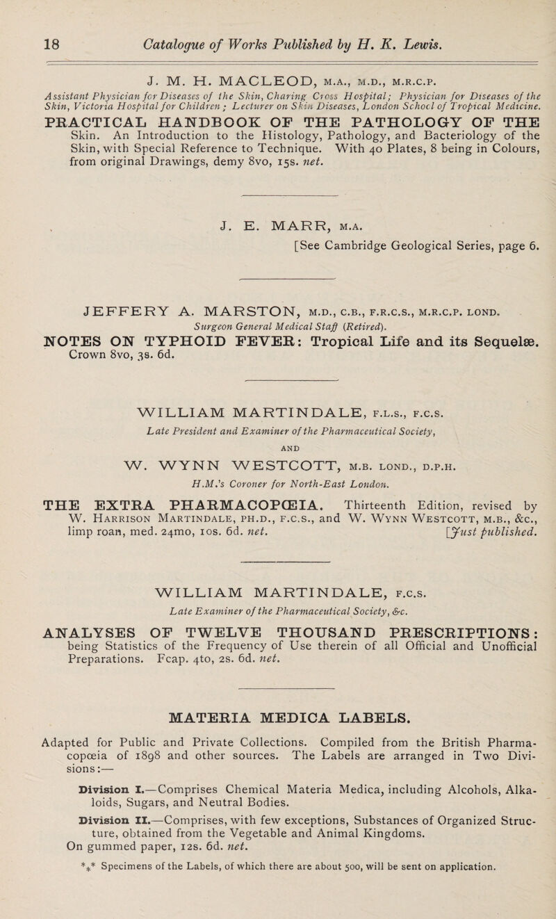 J. M. H. MACLEOD, m.a., m.d., m.r.c.p. Assistant Physician for Diseases of the Skin, Charing Cross Hospital; Physician for Diseases of the Skin, Victoria Hospital for Children ; Lecturer on Skin Diseases, London School of Tropical Medicine. PRACTICAL HANDBOOK OP THE PATHOLOGY OP THE Skin. An Introduction to the Histology, Pathology, and Bacteriology of the Skin, with Special Reference to Technique. With 40 Plates, 8 being in Colours, from original Drawings, demy 8vo, 15s. net. J. E. MARR, m.a. [See Cambridge Geological Series, page 6. JEFFERY A. MARSTON, m.d., c.b., f.r.c.s., m.r.c.p. lond. Surgeon General Medical Staff {Retired). NOTES ON TYPHOID PEVER: Tropical Life and its Sequelae. Crown 8vo, 3s. 6d. WILLIAM MARTINDALE, f.l.s., f.c.s. Late President and Examiner of the Pharmaceutical Society, AND W. WYNN WESTCOTT, m.b. lond., d.p.h. H.M.'s Coroner for North-East London. THE EXTRA PHARMACOPOEIA. Thirteenth Edition, revised by W. Harrison Martindale, ph.d., f.c.s., and W. Wynn Westcott, m.b., &c., limp roan, med. 241110, 10s. 6d. net. [fust published. WILLIAM MARTINDALE, f.c.s. Late Examiner of the Pharmaceutical Society, &c. ANALYSES OP TWELVE THOUSAND PRESCRIPTIONS: being Statistics of the Frequency of Use therein of all Official and Unofficial Preparations. Fcap. 4to, 2s. 6d. net. MATERIA MEDICA LABELS. Adapted for Public and Private Collections. Compiled from the British Pharma¬ copoeia of 1898 and other sources. The Labels are arranged in Two Divi¬ sions :— Division I.—Comprises Chemical Materia Medica, including Alcohols, Alka¬ loids, Sugars, and Neutral Bodies. Division II.—Comprises, with few exceptions, Substances of Organized Struc¬ ture, obtained from the Vegetable and Animal Kingdoms. On gummed paper, 12s. 6d. net. *** Specimens of the Labels, of which there are about 500, will be sent on application.