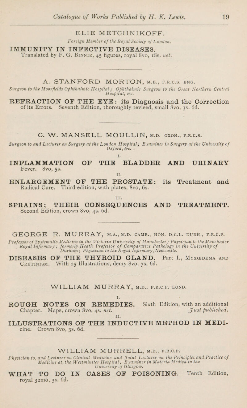 ELIE METCHNIKOFF. Foreign Member of the Royal Society of London. IMMUNITY IN INFECTIVE DISEASES. Translated by F. G. Binnie, 45 figures, royal 8vo, 18s. net. A. STANFORD MORTON, m.b., f.r.c.s. eng. Surgeon to the Moorfields Ophthalmic Hospital; Ophthalmic Surgeon to the Great Northern Central Hospital, &c. REFRACTION OF THE EYE : its Diagnosis and the Correction of its Errors. Seventh Edition, thoroughly revised, small 8vo, 3s. 6d. C. W. MANSELL MOULLIN, m.d. oxon., f.r.c.s. Surgeon to and Lecturer on Surgery at the London Hospital; Examiner in Surgery at the University of Oxford, &c. I. INFLAMMATION OF THE BLADDER AND URINARY Fever. 8vo, 5s. II. ENLARGEMENT OF THE PROSTATE: its Treatment and Radical Cure. Third edition, with plates, 8vo, 6s. hi. SPRAINS; THEIR CONSEQUENCES AND TREATMENT. Second Edition, crown 8vo, 4s. 6d. GEORGE R. MURRAY, m.a., m.d. camb., hon. d.c.l. durh., f.r.c.p. Prof essor of Systematic Medicine in the Victoria University of Manchester; Physician to the Manchester Royal Infirmary ; formerly Heath Professor of Comparative Pathology in the University of Durham; Physician to the Royal Infirmary, Newcastle. DISEASES OF THE THYROID GLAND. Part I., Myxcedema and Cretinism. With 25 Illustrations, demy 8vo, 7s. 6d. WILLIAM MURRAY, m.d., f.r.c.p. lond. I. ROUGH NOTES ON REMEDIES. Sixth Edition, with an additional Chapter. Maps, crown 8vo, 4s. net. [fust published. II. ILLUSTRATIONS OF THE INDUCTIVE METHOD IN MEDI- cine. Crown 8vo, 3s. 6d. WILLIAM MURRELL, m.d., f.r.c.p. Physician to, and Lecturer on Clinical Medicine and Joint Lecturer on the Principles and Practice of Medicine at, the Westminster Hospital; Examiner in Materia Medica in the University of Glasgow, WHAT TO DO IN CASES OF POISONING. Tenth Edition, royal 32mo, 3s. 6d.
