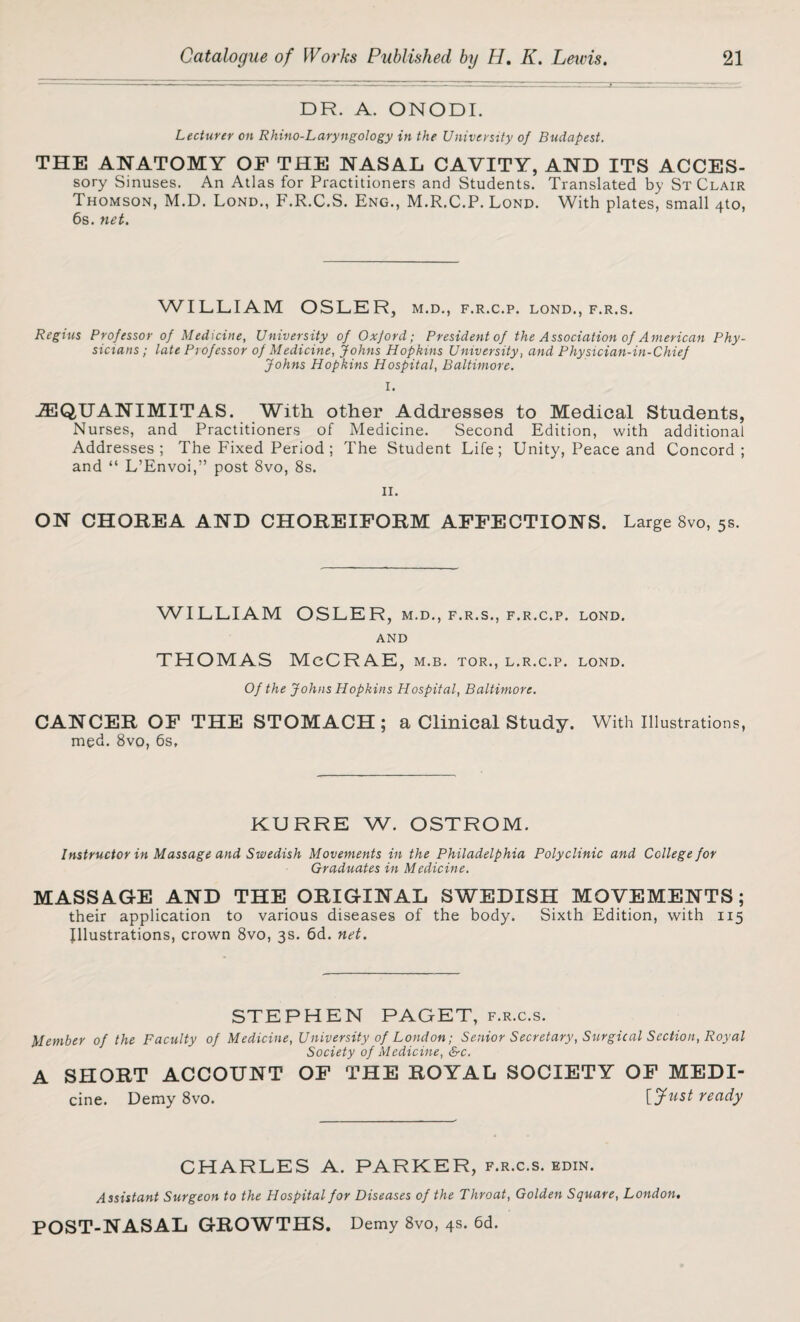 DR. A. ONODI. Lecturer on Rhino-Laryngology in the University of Budapest. THE ANATOMY OF THE NASAL CAVITY, AND ITS ACCES- sory Sinuses. An Atlas for Practitioners and Students. Translated by St Clair Thomson, M.D. Lond., F.R.C.S. Eng., M.R.C.P. Lond. With plates, small 4to, 6s. net. WILLIAM OSLER, m.d., f.r.c.p. lond., f.r.s. Regius Professor of Medicine, University of Oxford; President of the Association of American Phy¬ sicians; late Professor of Medicine, Johns Hopkins University, and Physician-in-Chief Johns Hopkins Hospital, Baltimore. I. JEQUANIMITAS. With other Addresses to Medical Students, Nurses, and Practitioners of Medicine. Second Edition, with additional Addresses; The Fixed Period ; The Student Life; Unity, Peace and Concord; and “ L’Envoi,” post 8vo, 8s. ii. ON CHOREA AND CHOREIFORM AFFECTIONS. Large 8vo, 5s. WILLIAM OSLER, m.d., f.r.s., f.r.c.p. lond. AND THOMAS McCRAE, m.b. tor., l.r.c.p. lond. Of the Johns Hopkins Hospital, Baltimore. CANCER OF THE STOMACH; a Clinical Study. With Illustrations, med. 8vo, 6s, KURRE W. OSTROM. Instructor in Massage and Swedish Movements in the Philadelphia Polyclinic and College for Graduates in Medicine. MASSAGE AND THE ORIGINAL SWEDISH MOVEMENTS; their application to various diseases of the body. Sixth Edition, with 115 Illustrations, crown 8vo, 3s. 6d. net. STEPHEN PAGET, f.r.c.s. Member of the Faculty of Medicine, University of London; Senior Secretary, Surgical Section, Royal Society of Medicine, &c. A SHORT ACCOUNT OF THE ROYAL SOCIETY OF MEDI- cine. Demy 8vo. {Just ready CHARLES A. PARKER, f.r.c.s. edin. Assistant Surgeon to the Hospital for Diseases of the Throat, Golden Square, London. POST-NASAL GROWTHS. Demy 8vo, 4s. 6d.
