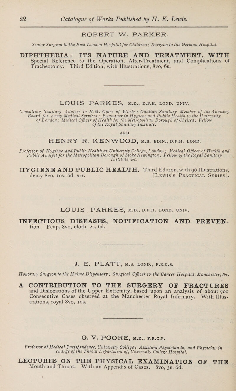 ROBERT W. PARKER. Senior Surgeon to the East London Hospital for Children; Surgeon to the German Hospital. DIPHTHERIA: ITS NATURE AND TREATMENT, WITH Special Reference to the Operation, After-Treatment, and Complications of Tracheotomy. Third Edition, with Illustrations, 8vo, 6s. LOUIS PARKES, m.d., d.p.h. lond. univ. Consulting Sanitary Adviser to H.M. Office of Works; Civilian Sanitary Member of the Advisory Board for Army Medical Services ; Examiner in Hygiene and Public Health to the University of London; Medical Officer of Health for the Metropolitan Borough of Chelsea; Fellow of the Royal Sanitary Institute. AND HENRY R. KENWOOD, M.B. EDIN., D.P.H. LOND. Professor of Hygiene and Public Health at University College, London ; Medical Officer of Health and Public A nalyst for the Metropolitan Borough of Stoke Newington; Fellow of the Royal Sanitary Institute, &c. HYGIENE AND PUBLIC HEALTH. Third Edition, with 96 Illustrations, demy 8vo, 10s. 6d. net. [Lewis’s Practical Series]. LOUIS PARKES, m.d., d.p.h. lond. univ. INFECTIOUS DISEASES, NOTIFICATION AND PREVEN- tion. Fcap. 8vo, cloth, 2s. 6d. J. E. PLATT, M.S. LOND., F.R.C.S. Honorary Surgeon to the Hulme Dispensary; Surgical Officer to the Cancer Hospital, Manchester, &c. A CONTRIBUTION TO THE SURGERY OF FRACTURES and Dislocations of the Upper Extremity, based upon an analysis of about 700 Consecutive Cases observed at the Manchester Royal Infirmary. With Illus¬ trations, royal 8vo, 10s. G. V. POORE, M.D., F.R.C.P. Professor of Medical Jurisprudence, University College; Assistant Physician to, and Physician in charge of the Throat Department of, University College Hospital. LECTURES ON THE PHYSICAL EXAMINATION OF THE Mouth and Throat. With an Appendix of Cases. 8vo, 3s. 6d.