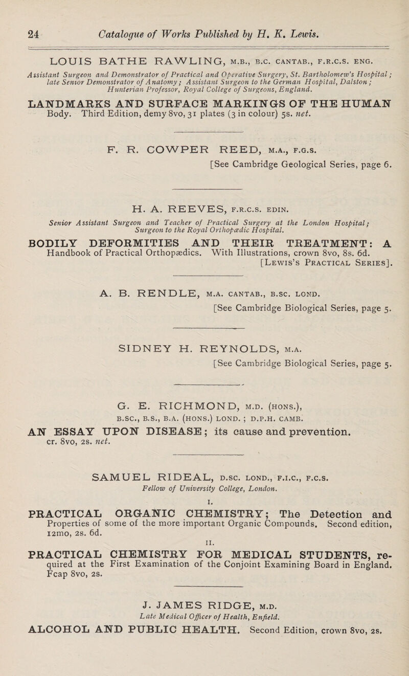 LOUIS BATHE RAWLING, m.b., b.c. cantab., f.r.c.s. eng. Assistant Surgeon and Demonstrator of Practical and Operative Surgery, St. Bartholomew's Hospital; late Senior Demonstrator of Anatomy ; Assistant Surgeon to the German Hospital, Dalston; Hunterian Professor, Royal College of Surgeons, England. LANDMARKS AND SURFACE MARKINGS OF THE HUMAN Body. Third Edition, demy 8vo, 31 plates (3 in colour) 5s. net. F. R. COWPER REED, m.a., f.g.s. [See Cambridge Geological Series, page 6. H. A. REEVES, f.r.c.s. edin. Senior Assistant Surgeon and Teacher of Practical Surgery at the London Hospital; Surgeon to the Royal Orthopcedic Hospital. BODILY DEFORMITIES AND THEIR TREATMENT: A Handbook of Practical Orthopaedics. With Illustrations, crown 8vo, 8s. 6d. [Lewis’s Practical Series]. A. B. RENDLE , M.A. CANTAB., B.SC. LOND. [See Cambridge Biological Series, page 5. SIDNEY H. REYNOLDS, m.a. [See Cambridge Biological Series, page 5. G. E. RICHMOND, m.d. (hons.), B.SC., B.S., B.A. (HONS.) LOND. ; D.P.H. CAMB. AN ESSAY UPON DISEASE; its cause and prevention. cr. 8vo, 2s. net. SAMUEL RIDEAL, d.sc. lond., f.i.c., f.c.s. Fellow of University College, London. I. PRACTICAL ORGANIC CHEMISTRY; The Detection and Properties of some of the more important Organic Compounds, Second edition, i2mo, 2s. 6d. II. PRACTICAL CHEMISTRY FOR MEDICAL STUDENTS, re¬ quired at the First Examination of the Conjoint Examining Board in England. Fcap 8vo, 2s. J. JAMES RIDGE, m.d. Late Medical Officer of Health, Enfield. ALCOHOL AND PUBLIC HEALTH. Second Edition, crown 8vo, 2s.