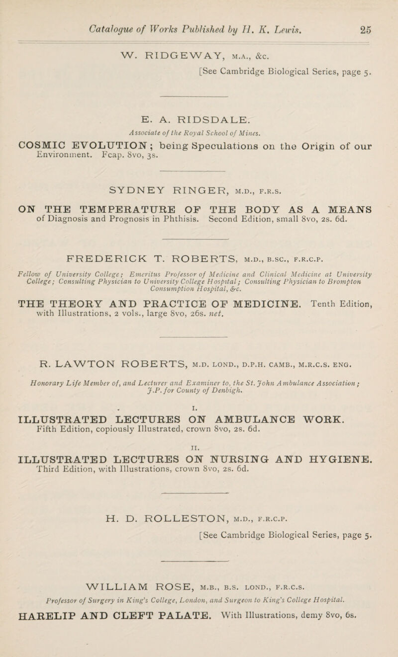 W. RIDGEWAY, m.a., &c. [See Cambridge Biological Series, page 5. E. A. RIDSDALE. Associate of the Royal School of Mines. COSMIC EVOLUTION; being Speculations on the Origin of our Environment. Fcap. 8vo, 3s. SYDNEY RINGER, m.d., f.r.s. ON THE TEMPERATURE OF THE BODY AS A MEANS of Diagnosis and Prognosis in Phthisis. Second Edition, small 8vo, 2s. 6d. FREDERICK T. ROBERTS, m.d., b.sc., f.r.c.p. Fellow of University College; Emeritus Professor of Medicine and Clinical Medicine at University College; Consulting Physician to University College Hospital; Consulting Physician to Brompton Consumption Hospital, &c. THE THEORY AND PRACTICE OF MEDICINE. Tenth Edition, with Illustrations, 2 vols., large 8vo, 26s. net. R. LAWTON ROBERTS, m.d. lond., d.p.h. camb., m.r.c.s. eng. Honorary Life Member of, and Lecturer and Examiner to, the St. John Ambulance Association ; J.P.for County of Denbigh. ILLUSTRATED LECTURES ON AMBULANCE WORK. Fifth Edition, copiously Illustrated, crown 8vo, 2s. 6d. 11. ILLUSTRATED LECTURES ON NURSING AND HYGIENE. Third Edition, with Illustrations, crown 8vo, 2s. 6d. H. D. ROLLESTON, m.d., f.r.c.p. [See Cambridge Biological Series, page 5. WILLIAM ROSE, m.b., b.s. lond., f.r.c.s. Professor of Surgery in King's College, London, and Surgeon to King's College Hospital. HARELIP AND CLEFT PALATE. With Illustrations, demy 8vo, 6s.