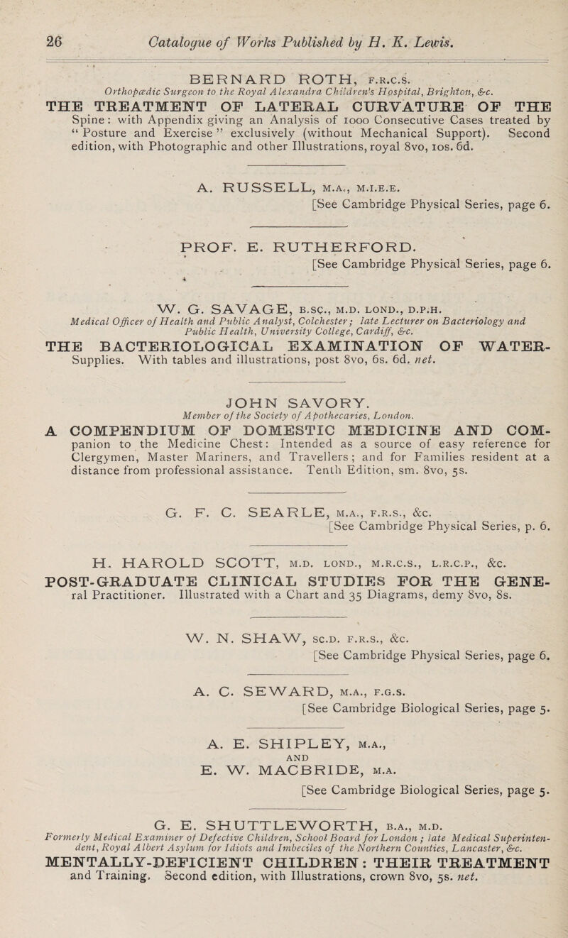 BERNARD ROTH, f.r.c.s. Orthopcedic Surgeon to the Royal Alexandra Children's Hospital, Brighton, &c. THE TREATMENT OF LATERAL CURVATURE OF THE Spine : with Appendix giving an Analysis of 1000 Consecutive Cases treated by “ Posture and Exercise ” exclusively (without Mechanical Support). Second edition, with Photographic and other Illustrations, royal 8vo, ios. 6d. A. RUSSELL, m.a., m.i.e.e. [See Cambridge Physical Series, page 6. PROF. E. RUTHERFORD. » [See Cambridge Physical Series, page 6. W. G. SAVAGE, b.sc., m.d. lond., d.p.h. Medical Officer of Health and Public Analyst, Colchester; late Lecturer on Bacteriology and Public Health, University College, Cardiff, &c. THE BACTERIOLOGICAL EXAMINATION OF WATER- Supplies. With tables and illustrations, post 8vo, 6s. 6d. net. JOHN SAVORY. Member of the Society of Apothecaries, London. A COMPENDIUM OF DOMESTIC MEDICINE AND COM- panion to the Medicine Chest: Intended as a source of easy reference for Clergymen, Master Mariners, and Travellers; and for Families resident at a distance from professional assistance. Tenth Edition, sm. 8vo, 5s. G. F. C. SEARLE, m.a., f.r.s., &c. [See Cambridge Physical Series, p. 6. H. HAROLD SCOTT, M.D. LOND., M.R.C.S., L.R.C.P., &C. POST-GRADUATE CLINICAL STUDIES FOR THE GENE- ral Practitioner. Illustrated with a Chart and 35 Diagrams, demy 8vo, 8s. W. N. SHAW, sc.d. f.r.s., &c. [See Cambridge Physical Series, page 6. A. C. SEWARD, m.a., f.g.s. [See Cambridge Biological Series, page 5. A. E. SHIPLEY, m.a., AND E. W. MACBRIDE, m.a. [See Cambridge Biological Series, page 5. G. E. SHUTTLEWORTH, b.a., m.d. Formerly Medical Examiner of Defective Children, School Board for London ; late Medical Superinten¬ dent, Royal Albert Asylum tor Idiots and Imbeciles of the Northern Counties, Lancaster, &c. MENTALLY-DEFICIENT CHILDREN : THEIR TREATMENT and Training. Second edition, with Illustrations, crown 8vo, 5s. net.