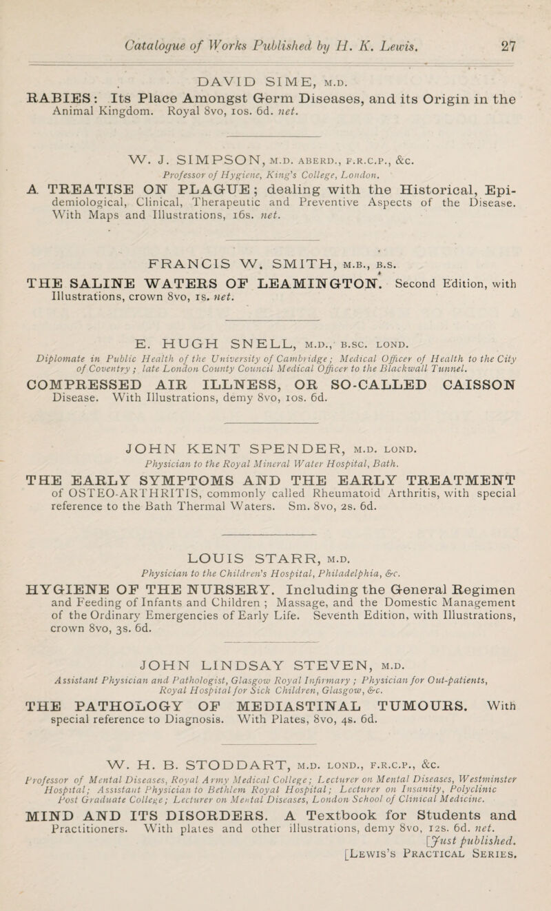 DAVID SIME, m.d. RABIES : Its Place Amongst Germ Diseases, and its Origin in the Animal Kingdom. Royal 8vo, ios. 6d. net. W. J. SIMPSON, M.D. ABERD., F.R.C.P., &C. Professor of Hygiene, King's College, London. A. TREATISE ON PLAGUE ; dealing with the Historical, Epi¬ demiological, Clinical, Therapeutic and Preventive Aspects of the Disease. With Maps and Illustrations, 16s. net. FRANCIS W. SMITH, m.b., b.s. THE SALINE WATERS OF LEAMINGTON. Second Edition, with Illustrations, crown 8vo, is. net. E. HUGH SNELL, m.d., b.sc. lond. Diplomate in Public Health of the University of Cambridge; Medical Officer of Health to the City of Coventry ; late London County Council Medical Officer to the Blackwall Tunnel. COMPRESSED AIR ILLNESS, OR SO-CALLED CAISSON Disease. With Illustrations, demy 8vo, ios. 6d. JOHN KENT SPENDER, m.d. lond. Physician to the Royal Mineral Water Hospital, Bath. THE EARLY SYMPTOMS AND THE EARLY TREATMENT of OSTEO-ARTHRITiS, commonly called Rheumatoid Arthritis, with special reference to the Bath Thermal Waters. Sm. 8vo, 2S. 6d. LOUIS STARR, m.d. Physician to the Children's Hospital, Philadelphia, &c. HYGIENE OF THE NURSERY. Including the General Regimen and Feeding of Infants and Children ; Massage, and the Domestic Management of the Ordinary Emergencies of Early Life. Seventh Edition, with Illustrations, crown 8vo, 3s. 6d. JOHN LINDSAY STEVEN, m.d. Assistant Physician and Pathologist, Glasgow Royal Infirmary ; Physician for Out-patients, Royal Hospital for Sick Children, Glasgow, &c. THE PATHOLOGY OF MEDIASTINAL TUMOURS. With special reference to Diagnosis. With Plates, 8vo, 4s. 6d. W. H. B. STODDART, m.d. lond., f.r.c.p., &c. professor of Mental Diseases, Royal Army Medical College; Lecturer on Mental Diseases, Westminster Hospital; Assistant Physician to Bethlem Royal Hospital; Lecturer on Insanity, Polyclinic Post Graduate College; Lecturer on Mental Diseases, London School of Clinical Medicine. MIND AND ITS DISORDERS. A Textbook for Students and Practitioners. With plates and other illustrations, demy 8vo, 12s. 6d. net. [fust published. [Lewis’s Practical Series,