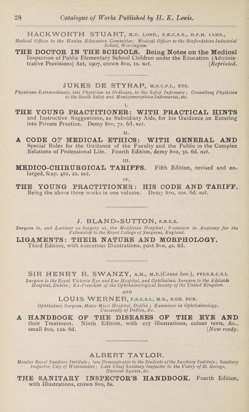 HACKWORTH STUART, m.d. lond., f.r.c.s.e., d.p.h. camb., Medical Officer to the Hanley Education Committee; Medical Officer to the Staffordshire Industrial School, Wernngton. THE DOCTOR IN THE SCHOOLS. Being Notes on the Medical Inspection of Public Elementary School Children under the Education (Adminis¬ trative Provisions) Act, 1907, crown 8vo, is. net. [Reprinted. JUKES DE STYRAP, m.r.c.p.i., etc. Physician-Extraordinary, late Physician in Ordinary, to the Salop Infirmary ; Consulting Physician to the South Salop and Montgomeryshire Infirmaries, etc. I. THE YOUNG PRACTITIONER: WITH PRACTICAL HINTS and Instructive Suggestions, as Subsidiary Aids, for his Guidance on Entering into Private Practice. Demy 8vo, 7s. 6d. net. 11. A CODE OP MEDICAL ETHICS: WITH GENERAL AND Special Rules for the Guidance of the Faculty and the Public in the Complex Relations of Professional Life. Fourth Edition, demy 8vo, 3s. 6d. net. in. MEDICO-CHIRURGICAL TARIFFS. larged, fcap. 4to, 2s. net. Fifth Edition, revised and en- iv. THE YOUNG PRACTITIONER: HIS CODE AND TARIFF. Being the above three works in one volume. Demy 8vo, 10s. 6d. net. J. BLAND-SUTTON, f.r.c.s. Surgeon to, and Lecturer on Surgery at, the Middlesex Hospital; Examiner in Anatomy for the Fellowship to the Royal College of Surgeons, England. LIGAMENTS: THEIR NATURE AND MORPHOLOGY. Third Edition, with numerous Illustrations, post 8vo, 4s. 6d. SIR HENRY R. SWANZY, a.m., wi.T>.(Causa hon.), pres.r.c.s.i. Surgeon to the Royal Victoria Eye and Ear Hospital, and Ophthalmic Surgeon to the Adelaide Hospital, Dublin ; Ex-President of the Ophthalmological Society of the United Kingdom. AND LOUIS WERNER, f.r.c.s.i., m.b., b.ch. dub. Ophthalmic Surgeon, Mater Miser Hospital, Dublin ; Examiner in Ophthalmology, University of Dublin, &c. A HANDBOOK OF THE DISEASES OF THE EYE AND their Treatment. Ninth Edition, with 227 illustrations, colour tests, &c., small 8vo, 12s. 6d. [Now ready. ALBERT TAYLOR. Member Royal Sanitary Institute ; late Demonstrator to the Students of the Sanitary Institute; Sanitary Inspector, City of Westminster; Late Chief Sanitary Inspector to the Vestry of St. George, Hanover Square, &c. THE SANITARY INSPECTOR’S HANDBOOK. Fourth Edition, with Illustrations, crown 8vo, 6s.
