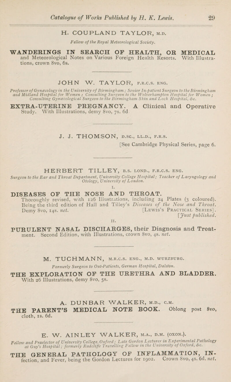 H. COUPLAND TAYLOR, m.d. Fellow of the Royal Meteorological Society. WANDERINGS IN SEARCH OF HEALTH, OR MEDICAL and Meteorological Notes on Various Foreign Health Resorts. With Illustra¬ tions, crown 8vo, 6s. JOHN W. TAYLOR, f.r.c.s. eng. Professor of GyncecOlogy in the University of Birmingham ; Senior In-patient Surgeon to the Birmingham and Midland Hospital for Women ; Consulting Surgeon to the Wolverhampton Hospital for Women ; Consulting Gynecological Surgeon to the Birmingham Skin and Lock Hospital, &c. EXTRA-UTERINE PREGNANCY. A Clinical and Operative Study. With Illustrations, demy 8vo, 7s. 6d J. J. THOMSON, D.SC., LL.D., F.R.S. [See Cambridge Physical Series, page 6. HERBERT TILLEY, b.s. lond., f.r.c.s. eng. Surgeon to the Ear and Throat Department, University College Hospital; Teacher of Laryngology and Otology, University of London. I. DISEASES OF THE NOSE AND THROAT. Thoroughly revised, with 126 Illustrations, including 24 Plates (3 coloured). Being the third edition of Hall and Tilley’s Diseases of the Nose and Throat. Demy 8vo, 14s. net. [Lewis’s Practical Series]. [fust published. 11. PURULENT NASAL DISCHARGES, their Diagnosis and Treat¬ ment. Second Edition, with Illustrations, crown 8vo, 4s. net. M. TUCHMANN, M.R.C.S. ENG., M.D. WURZBURG. Formerly Surgeon to Out-Patients, German Hospital, Dalston. THE EXPLORATION OF THE URETHRA AND BLADDER. With 26 Illustrations, demy 8vo, 5s. A. DUNBAR WALKER, m.d., c.m. THE PARENT’S MEDICAL NOTE BOOK. Oblong post 8vo, cloth, is. 6d. E. W. AINLEY WALKER, m.a., d.m. (oxon.). Fellow and Praelector of University College, Oxford; Late Gordon Lecturer in Experimental Pathology at Guy's Hospital; formerly Radcliffe Travelling Fellow in the University of Oxford, &c. THE GENERAL PATHOLOGY OF INFLAMMATION, IN- fection, and Fever, being the Gordon Lectures for 1902. Crown 8vo, 4s. 6d. net.