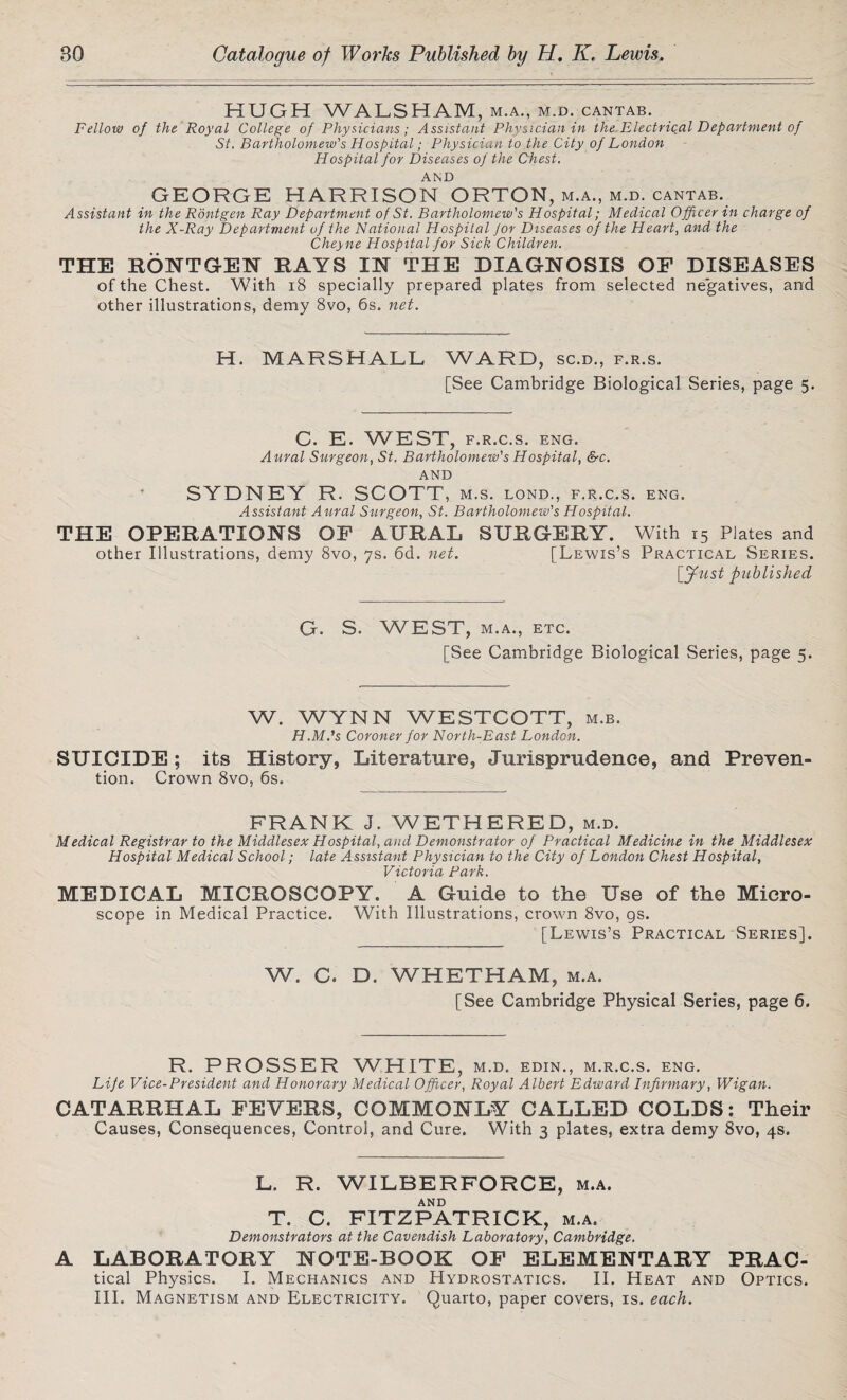 HUGH WALSHAM, m.a., m.d. cantab. Fellow of the Royal College of Physicians; Assistant Physician in the Electrical Department of St. Bartholomew's Hospital; Physician to the City of London Hospital for Diseases of the Chest. AND GEORGE HARRISON ORTON, m.a., m.d. cantab. Assistant in the Rontgen Ray Department of St. Bartholomew's Hospital; Medical Officer in charge of the X-Ray Department of the National Hospital Jor Diseases of the Heart, and the Cheyne Hospital for Sick Children. THE RONTGEN RAYS IN THE DIAGNOSIS OP DISEASES of the Chest. With 18 specially prepared plates from selected negatives, and other illustrations, demy 8vo, 6s. net. H. MARSHALL WARD, sc.d., f.r.s. [See Cambridge Biological Series, page 5. C. E. WEST, F.R.C.S. ENG. Aural Surgeon, St. Bartholomew's Hospital, &c. AND SYDNEY R. SCOTT , M.S. LOND., F.R.C.S. ENG. Assistant Aural Surgeon, St. Bartholomew's Hospital. THE OPERATIONS OF AURAL SURGERY. With 15 Plates and other Illustrations, demy 8vo, 7s. 6d. net. [Lewis’s Practical Series. [Just published G. S. WEST, M.A., ETC. [See Cambridge Biological Series, page 5. W. WYNN WESTCOTT, m.b. H.M.'s Coroner for North-East London. SUICIDE; its History, Literature, Jurisprudence, and Preven¬ tion. Crown 8vo, 6s. FRANK J. WETHERED, m.d. Medical Registrar to the Middlesex Hospital, and Demonstrator of Practical Medicine in the Middlesex Hospital Medical School; late Assistant Physician to the City of London Chest Hospital, Victoria Park. MEDICAL MICROSCOPY. A Guide to the Use of the Micro¬ scope in Medical Practice. With Illustrations, crown 8vo, gs. [Lewis’s Practical Series]. W. C. D. WHETHAM, m.a. [See Cambridge Physical Series, page 6. R. PROSSER WHITE, m.d. edin., m.r.c.s. eng. Life Vice-President and Honorary Medical Officer, Royal Albert Edward Infirmary, Wigan. CATARRHAL FEVERS, COMMONLY CALLED COLDS: Their Causes, Consequences, Control, and Cure. With 3 plates, extra demy 8vo, 4s. L. R. WILBERFORCE, m.a. AND T. C. FITZPATRICK, m.a. Demonstrators at the Cavendish Laboratory, Cambridge. A LABORATORY NOTE-BOOK OF ELEMENTARY PRAC- tical Physics. I. Mechanics and Hydrostatics. II. Heat and Optics. III. Magnetism and Electricity. Quarto, paper covers, is. each.