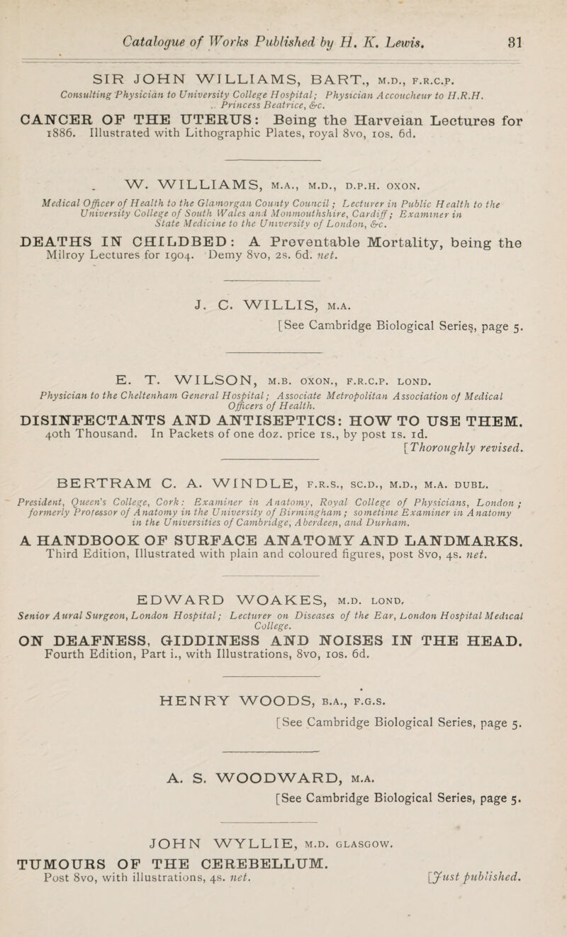 SIR JOHN WILLIAMS, BART., m.d., f.r.c.p. Consulting Physician to University College Hospital; Physician Accoucheur to H.R.H. . Princess Beatrice, &c. CANCER OF THE UTERUS: Being the Harveian Lectures for 1886. Illustrated with Lithographic Plates, royal 8vo, 10s. 6d. W. WILLIAMS, M.A., M.D., D.P.H. OXON. Medical Officer of Health to the Glamorgan County Council; Lecturer in Public Health to the University College of South Wales and Monmouthshire, Cardiff; Examiner in State Medicine to the University of London, &c. DEATHS IN CHILDBED: A Preventable Mortality, being the Milroy Lectures for 1904. Demy 8vo, 2s. 6d. net. J. C. WILLIS, m.a. [See Cambridge Biological Series, page 5. E. T. WILSON, m.b. oxon., f.r.c.p. lond. Physician to the Cheltenham General Hospital; Associate Metropolitan Association of Medical Officers of Health. DISINFECTANTS AND ANTISEPTICS: HOW TO USE THEM. 40th Thousand. In Packets of one doz. price is., by post is. id. [Thoroughly revised. BERTRAM C. A. WINDLE, f.r.s., sc.d., m.d., m.a. dubl. President, Queen's College, Cork: Examiner in Anatomy, Royal College of Physicians, London; formerly Professor of Anatomy in the University of Birmingham ; sometime Examiner in A natomy in the Universities of Cambridge, Aberdeen, and Durham. A HANDBOOK OF SURFACE ANATOMY AND LANDMARKS. Third Edition, Illustrated with plain and coloured figures, post 8vo, 4s. net. EDWARD WOAKES, m.d. lond. Senior Aural Surgeon, London Hospital; Lecturer on Diseases of the Ear, London Hospital Medical College. ON DEAFNESS, GIDDINESS AND NOISES IN THE HEAD. Fourth Edition, Part i., with Illustrations, 8vo, 10s. 6d. HENRY WOODS, b.a., f.g.s. [See Cambridge Biological Series, page 5. A. S. WOODWARD, m.a. [See Cambridge Biological Series, page 5. JOHN WYLLIE, m.d. Glasgow. TUMOURS OF THE CEREBELLUM. Post 8vo, with illustrations, 4s. net. [jfust published.