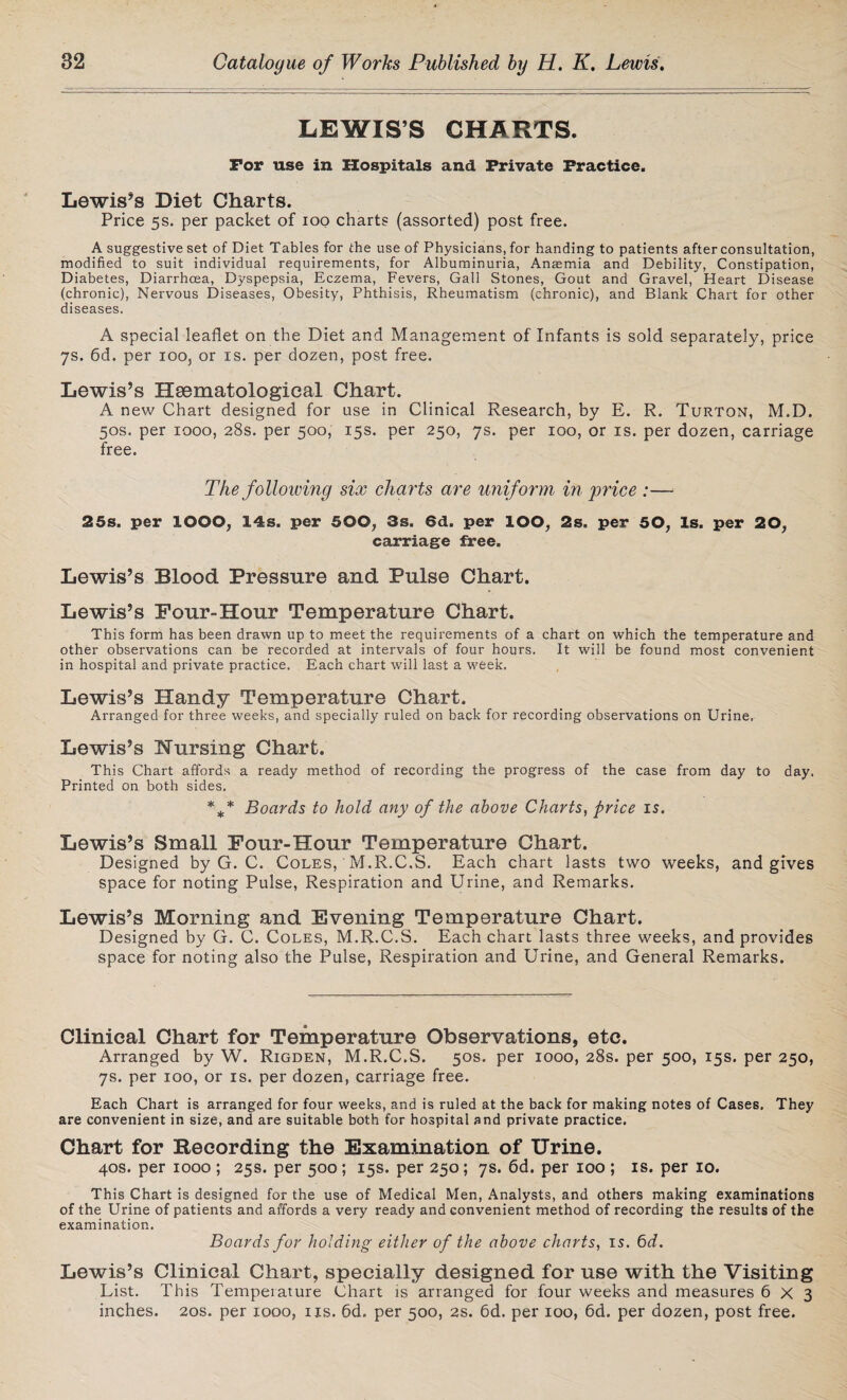 LEWIS’S CHARTS. For use in Hospitals and Private Practice. Lewis's Diet Charts. Price 5s. per packet of 100 charts (assorted) post free. A suggestive set of Diet Tables for the use of Physicians, for handing to patients after consultation, modified to suit individual requirements, for Albuminuria, Angemia and Debility, Constipation, Diabetes, Diarrhoea, Dyspepsia, Eczema, Fevers, Gall Stones, Gout and Gravel, Heart Disease (chronic), Nervous Diseases, Obesity, Phthisis, Rheumatism (chronic), and Blank Chart for other diseases. A special leaflet on the Diet and Management of Infants is sold separately, price 7s. 6d. per 100, or is. per dozen, post free. Lewis’s Hsematological Chart. A new Chart designed for use in Clinical Research, by E. R. Turton, M.D. 50s. per 1000, 28s. per 500, 15s. per 250, 7s. per 100, or is. per dozen, carriage free. The folloiving six charts are uniform in price :— 25s. per IOOO, 14s. per 500, 3s. 6d. per IOO, 2s. per 50, Is. per 20, carriage free. Lewis’s Blood Pressure and Pulse Chart. Lewis’s Pour-Hour Temperature Chart. This form has been drawn up to meet the requirements of a chart on which the temperature and other observations can be recorded at intervals of four hours. It will be found most convenient in hospital and private practice. Each chart will last a week. Lewis’s Handy Temperature Chart. Arranged for three weeks, and specially ruled on back for recording observations on Urine. Lewis’s Nursing Chart. This Chart affords a ready method of recording the progress of the case from day to day. Printed on both sides. *** Boards to hold any of the above Charts, price is. Lewis’s Small Pour-Hour Temperature Chart. Designed by G. C. Coles, M.R.C.S. Each chart lasts two weeks, and gives space for noting Pulse, Respiration and Urine, and Remarks. Lewis’s Morning and Evening Temperature Chart. Designed by G. C. Coles, M.R.C.S. Each chart lasts three weeks, and provides space for noting also the Pulse, Respiration and Urine, and General Remarks. Clinical Chart for Temperature Observations, etc. Arranged by W. Rigden, M.R.C.S. 50s. per 1000, 28s. per 500, 15s. per 250, 7s. per 100, or is. per dozen, carriage free. Each Chart is arranged for four weeks, and is ruled at the back for making notes of Cases, They are convenient in size, and are suitable both for hospital and private practice. Chart for Recording the Examination of Urine. 40s. per 1000 ; 25s. per 500 ; 15s. per 250; 7s. 6d. per 100 ; is. per 10. This Chart is designed for the use of Medical Men, Analysts, and others making examinations of the Urine of patients and affords a very ready and convenient method of recording the results of the examination. Boards for holding either of the above charts, is. 6d. Lewis’s Clinical Chart, specially designed for use with the Visiting List. This Temperature Chart is arranged for four weeks and measures 6x3 inches. 20s. per 1000, us. 6d. per 500, 2s. 6d. per 100, 6d. per dozen, post free.