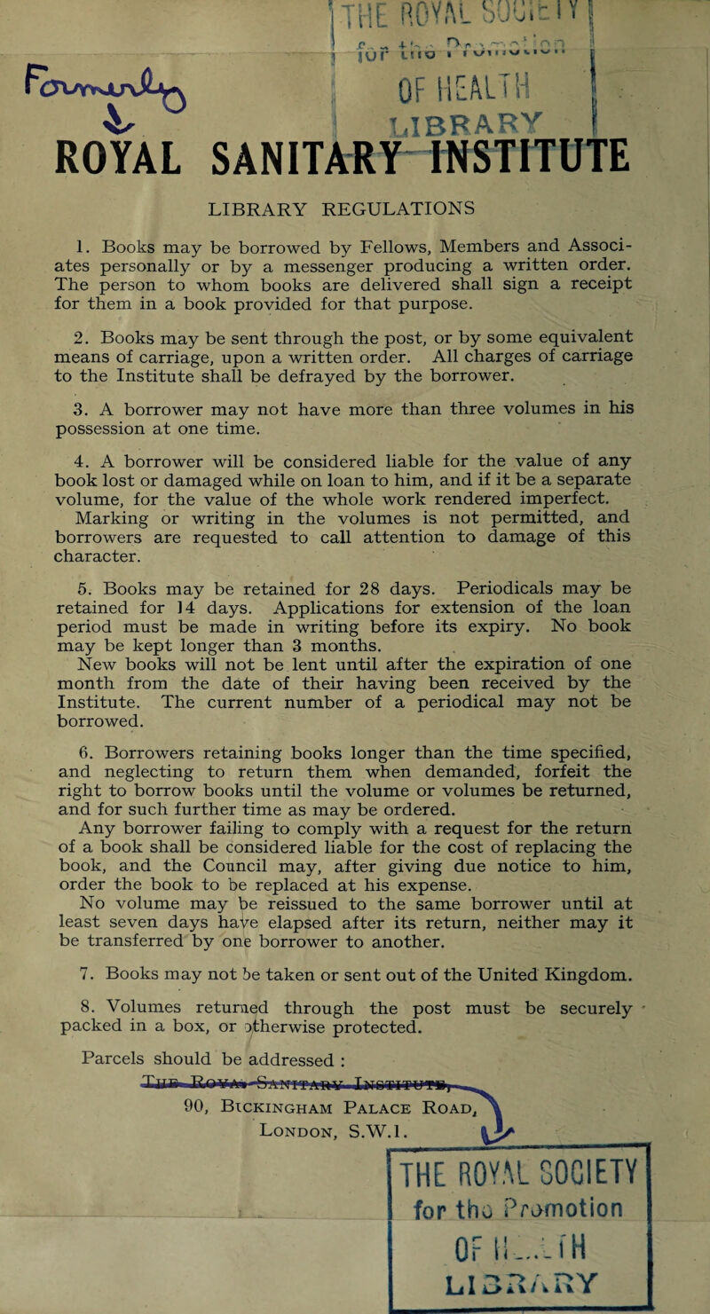 rcjvr*ju\$j^ ROYAL the ROY.U SMit I y | i p _ + rvr , nr-, J JUT LtIO . « ^nwwv.. j 1 OF HEALTH j LIBRARY SANITARY INSTITUTE LIBRARY REGULATIONS 1. Books may be borrowed by Fellows, Members and Associ¬ ates personally or by a messenger producing a written order. The person to whom books are delivered shall sign a receipt for them in a book provided for that purpose. 2. Books may be sent through the post, or by some equivalent means of carriage, upon a written order. All charges of carriage to the Institute shall be defrayed by the borrower. 3. A borrower may not have more than three volumes in his possession at one time. 4. A borrower will be considered liable for the value of any book lost or damaged while on loan to him, and if it be a separate volume, for the value of the whole work rendered imperfect. Marking or writing in the volumes is not permitted, and borrowers are requested to call attention to damage of this character. 5. Books may be retained for 28 days. Periodicals may be retained for 14 days. Applications for extension of the loan period must be made in writing before its expiry. No book may be kept longer than 3 months. New books will not be lent until after the expiration of one month from the date of their having been received by the Institute. The current number of a periodical may not be borrowed. 6. Borrowers retaining books longer than the time specified, and neglecting to return them when demanded, forfeit the right to borrow books until the volume or volumes be returned, and for such further time as may be ordered. Any borrower failing to comply with a request for the return of a book shall be considered liable for the cost of replacing the book, and the Council may, after giving due notice to him, order the book to be replaced at his expense. No volume may be reissued to the same borrower until at least seven days have elapsed after its return, neither may it be transferred by one borrower to another. 7. Books may not be taken or sent out of the United Kingdom. 8. Volumes returned through the post must be securely • packed in a box, or otherwise protected. Parcels should be addressed : NFF-AnV .liTOTITUfPS) Bickingham Palace Road,^ London, S.W. 1 90, THE ROYAL SOCIETY for tho Promotion