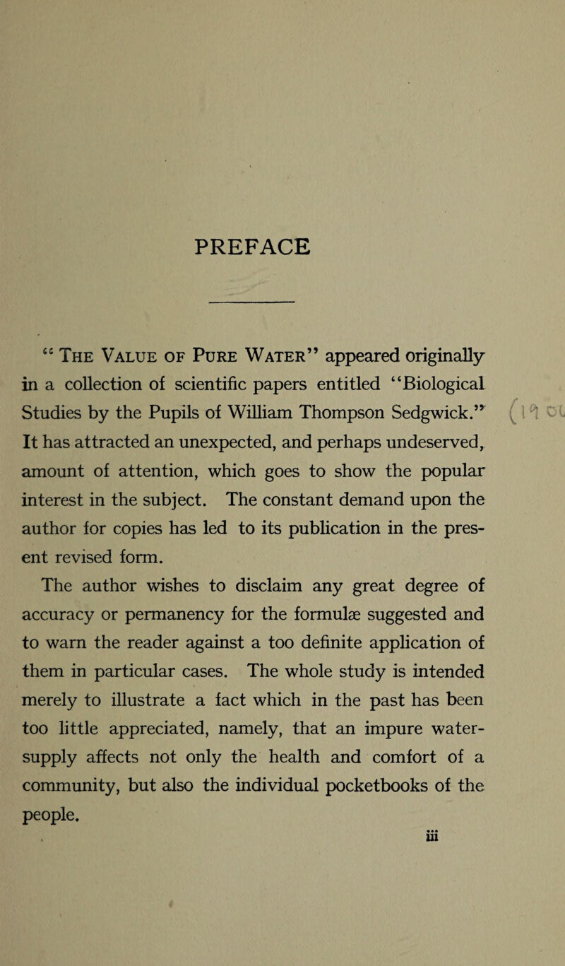 PREFACE “The Value of Pure Water” appeared originally in a collection of scientific papers entitled “Biological Studies by the Pupils of William Thompson Sedgwick.” It has attracted an unexpected, and perhaps undeserved, amount of attention, which goes to show the popular interest in the subject. The constant demand upon the author for copies has led to its publication in the pres¬ ent revised form. The author wishes to disclaim any great degree of accuracy or permanency for the formulae suggested and to warn the reader against a too definite application of them in particular cases. The whole study is intended merely to illustrate a fact which in the past has been too little appreciated, namely, that an impure water- supply affects not only the health and comfort of a community, but also the individual pocketbooks of the people.