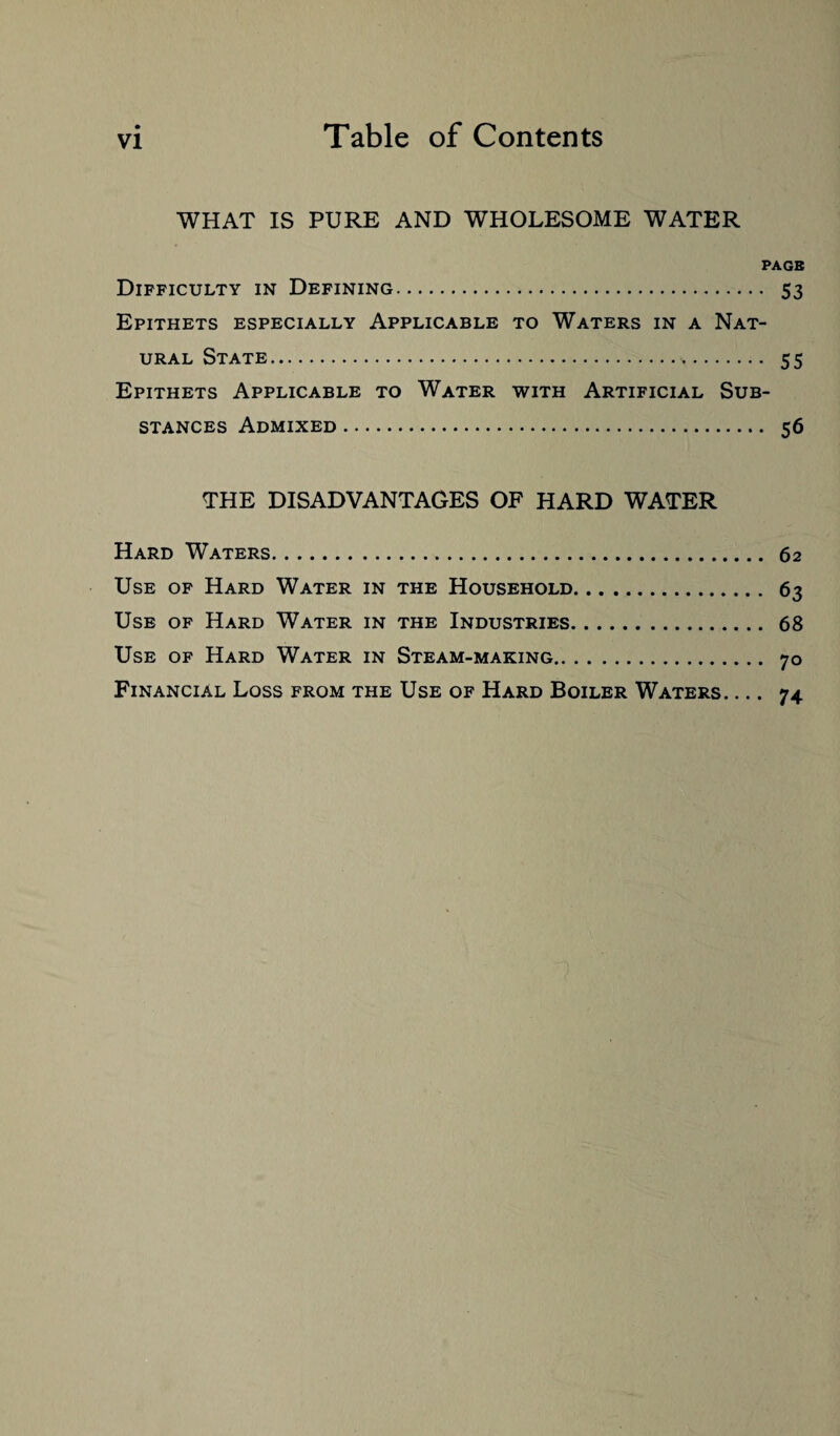 WHAT IS PURE AND WHOLESOME WATER PAGE Difficulty in Defining. 53 Epithets especially Applicable to Waters in a Nat¬ ural State. 55 Epithets Applicable to Water with Artificial Sub¬ stances Admixed. 56 THE DISADVANTAGES OF HARD WATER Hard Waters. 62 Use of Hard Water in the Household. 63 Use of Hard Water in the Industries. 68 Use of Hard Water in Steam-making. 70 Financial Loss from the Use of Hard Boiler Waters. ... 74.