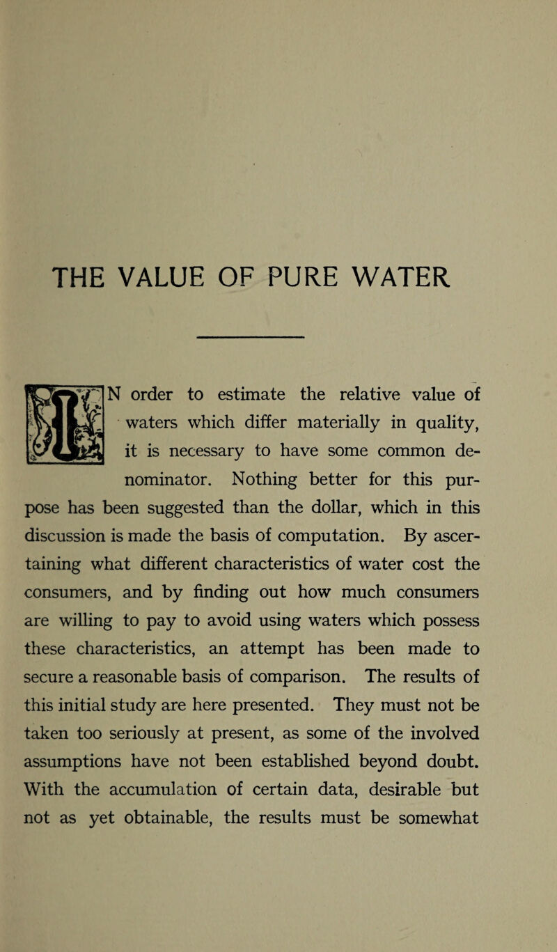 THE VALUE OF PURE WATER N order to estimate the relative value of waters which differ materially in quality, it is necessary to have some common de¬ nominator. Nothing better for this pur¬ pose has been suggested than the dollar, which in this discussion is made the basis of computation. By ascer¬ taining what different characteristics of water cost the consumers, and by finding out how much consumers are willing to pay to avoid using waters which possess these characteristics, an attempt has been made to secure a reasonable basis of comparison. The results of this initial study are here presented. They must not be taken too seriously at present, as some of the involved assumptions have not been established beyond doubt. With the accumulation of certain data, desirable but not as yet obtainable, the results must be somewhat