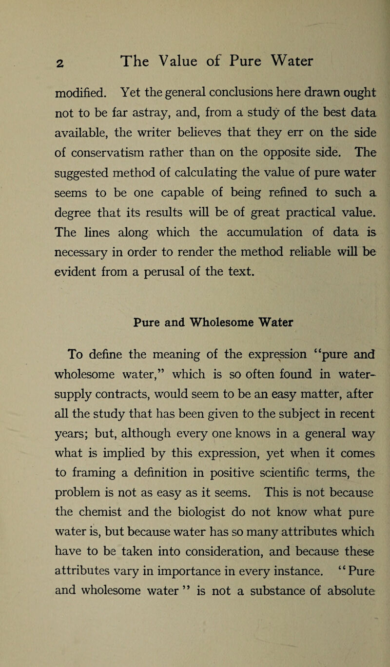 modified. Yet the general conclusions here drawn ought not to be far astray, and, from a study of the best data available, the writer believes that they err on the side of conservatism rather than on the opposite side. The suggested method of calculating the value of pure water seems to be one capable of being refined to such a degree that its results will be of great practical value. The lines along which the accumulation of data is necessary in order to render the method reliable will be evident from a perusal of the text. Pure and Wholesome Water To define the meaning of the expression “pure and wholesome water,” which is so often found in water- supply contracts, would seem to be an easy matter, after all the study that has been given to the subject in recent years; but, although every one knows in a general way what is implied by this expression, yet when it comes to framing a definition in positive scientific terms, the problem is not as easy as it seems. This is not because the chemist and the biologist do not know what pure water is, but because water has so many attributes which have to be taken into consideration, and because these attributes vary in importance in every instance. “ Pure and wholesome water ” is not a substance of absolute