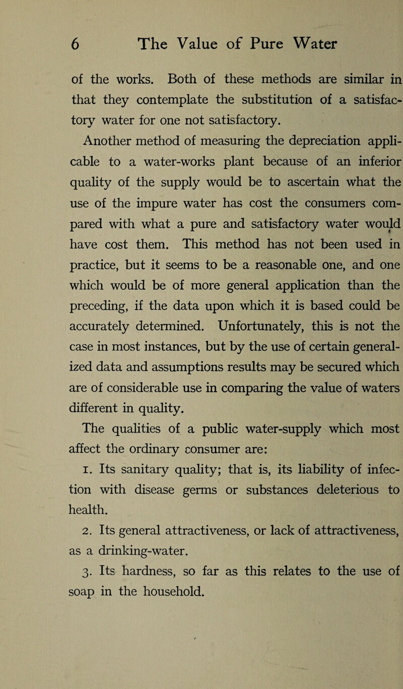 of the works. Both of these methods are similar in that they contemplate the substitution of a satisfac¬ tory water for one not satisfactory. Another method of measuring the depreciation appli¬ cable to a water-works plant because of an inferior quality of the supply would be to ascertain what the use of the impure water has cost the consumers com¬ pared with what a pure and satisfactory water would have cost them. This method has not been used in practice, but it seems to be a reasonable one, and one which would be of more general application than the preceding, if the data upon which it is based could be accurately determined. Unfortunately, this is not the case in most instances, but by the use of certain general¬ ized data and assumptions results may be secured which are of considerable use in comparing the value of waters different in quality. The qualities of a public water-supply which most affect the ordinary consumer are: 1. Its sanitary quality; that is, its liability of infec¬ tion with disease germs or substances deleterious to health. 2. Its general attractiveness, or lack of attractiveness, as a drinking-water. 3. Its hardness, so far as this relates to the use of soap in the household.