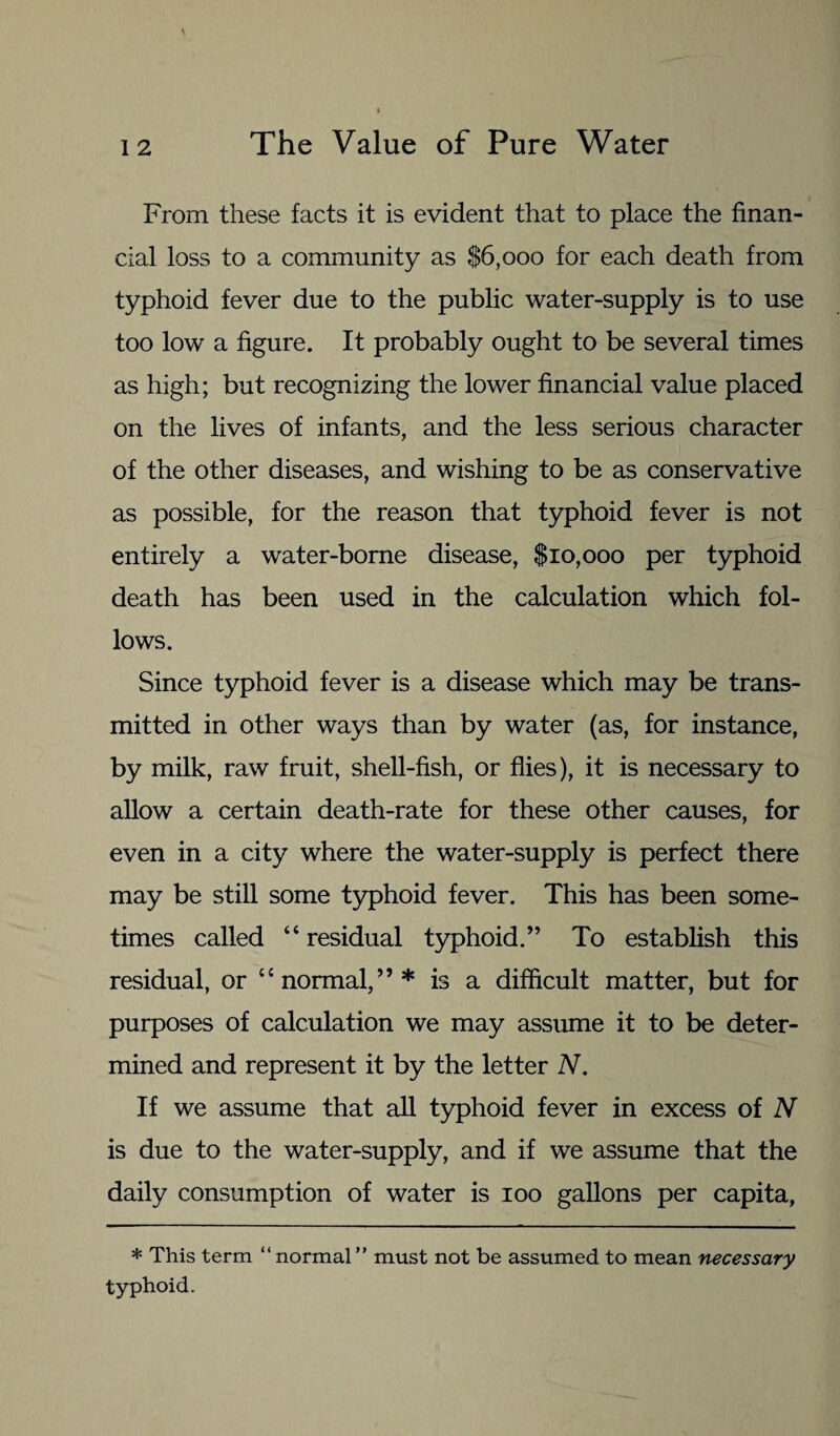 From these facts it is evident that to place the finan¬ cial loss to a community as $6,000 for each death from typhoid fever due to the public water-supply is to use too low a figure. It probably ought to be several times as high; but recognizing the lower financial value placed on the lives of infants, and the less serious character of the other diseases, and wishing to be as conservative as possible, for the reason that typhoid fever is not entirely a water-borne disease, $10,000 per typhoid death has been used in the calculation which fol¬ lows. Since typhoid fever is a disease which may be trans¬ mitted in other ways than by water (as, for instance, by milk, raw fruit, shell-fish, or flies), it is necessary to allow a certain death-rate for these other causes, for even in a city where the water-supply is perfect there may be still some typhoid fever. This has been some¬ times called “residual typhoid.” To establish this residual, or “normal,”* is a difficult matter, but for purposes of calculation we may assume it to be deter¬ mined and represent it by the letter N. If we assume that all typhoid fever in excess of N is due to the water-supply, and if we assume that the daily consumption of water is 100 gallons per capita, * This term “ normal ” must not be assumed to mean necessary typhoid.