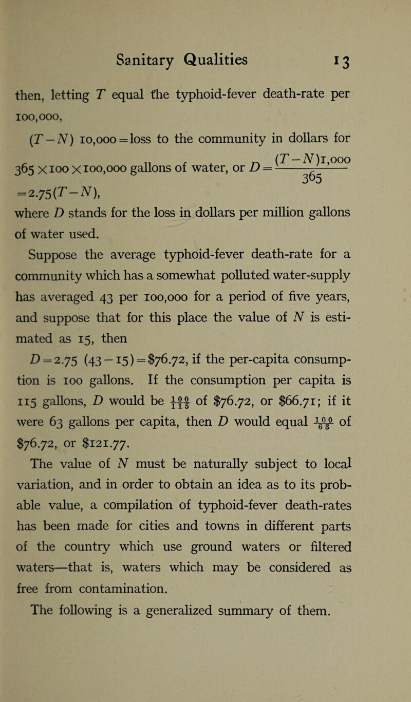 then, letting T equal t'he typhoid-fever death-rate per 100,000, (T — N) 10,000= loss to the community in dollars for (T — N) i,ooo 365 365 x 100 x 100,000 gallons of water, or D = = 2 75(T —iV), where D stands for the loss in dollars per million gallons of water used. Suppose the average typhoid-fever death-rate for a community which has a somewhat polluted water-supply has averaged 43 per 100,000 for a period of five years, and suppose that for this place the value of N is esti¬ mated as 15, then D = 2.75 (43 —15) = $76.72, if the per-capita consump¬ tion is 100 gallons. If the consumption per capita is 115 gallons, D would be of $76.72, or $66.71; if it were 63 gallons per capita, then D would equal of $76.72, or $121.77. The value of N must be naturally subject to local variation, and in order to obtain an idea as to its prob¬ able value, a compilation of typhoid-fever death-rates has been made for cities and towns in different parts of the country which use ground waters or filtered waters—that is, waters which may be considered as free from contamination. The following is a generalized summary of them.