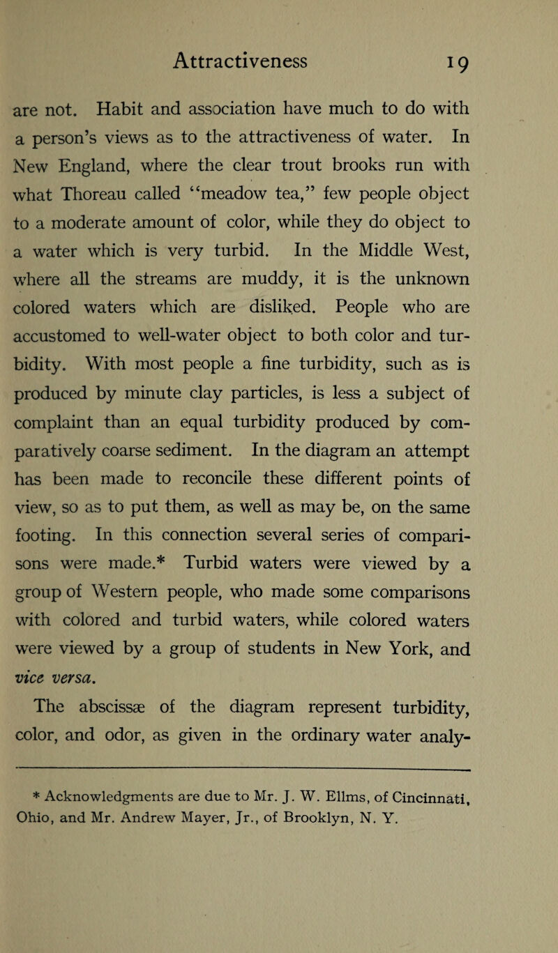 are not. Habit and association have much to do with a person’s views as to the attractiveness of water. In New England, where the clear trout brooks run with what Thoreau called “meadow tea,” few people object to a moderate amount of color, while they do object to a water which is very turbid. In the Middle West, where all the streams are muddy, it is the unknown colored waters which are disliked. People who are accustomed to well-water object to both color and tur¬ bidity. With most people a fine turbidity, such as is produced by minute clay particles, is less a subject of complaint than an equal turbidity produced by com¬ paratively coarse sediment. In the diagram an attempt has been made to reconcile these different points of view, so as to put them, as well as may be, on the same footing. In this connection several series of compari¬ sons were made.* Turbid waters were viewed by a group of Western people, who made some comparisons with colored and turbid waters, while colored waters were viewed by a group of students in New York, and vice versa. The abscissae of the diagram represent turbidity, color, and odor, as given in the ordinary water analy- * Acknowledgments are due to Mr. J. W. Ellms, of Cincinnati, Ohio, and Mr. Andrew Mayer, Jr., of Brooklyn, N. Y.