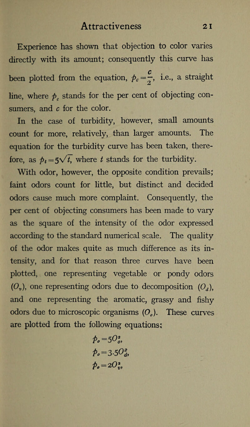 Experience has shown that objection to color varies directly with its amount; consequently this curve has Q been plotted from the equation, pc = —t he., a straight line, where pc stands for the per cent of objecting con¬ sumers, and c for the color. In the case of turbidity, however, small amounts count for more, relatively, than larger amounts. The equation for the turbidity curve has been taken, there¬ fore, as pt=^Vtt where t stands for the turbidity. With odor, however, the opposite condition prevails, faint odors count for little, but distinct and decided odors cause much more complaint. Consequently, the per cent of objecting consumers has been made to vary as the square of the intensity of the odor expressed according to the standard numerical scale. The quality of the odor makes quite as much difference as its in¬ tensity, and for that reason three curves have been plotted, one representing vegetable or pondy odors (Ov), one representing odors due to decomposition (Od), and one representing the aromatic, grassy and fishy odors due to microscopic organisms (00). These curves are plotted from the following equations; &=5 0’0, P.-3-50S, Po = zOl,