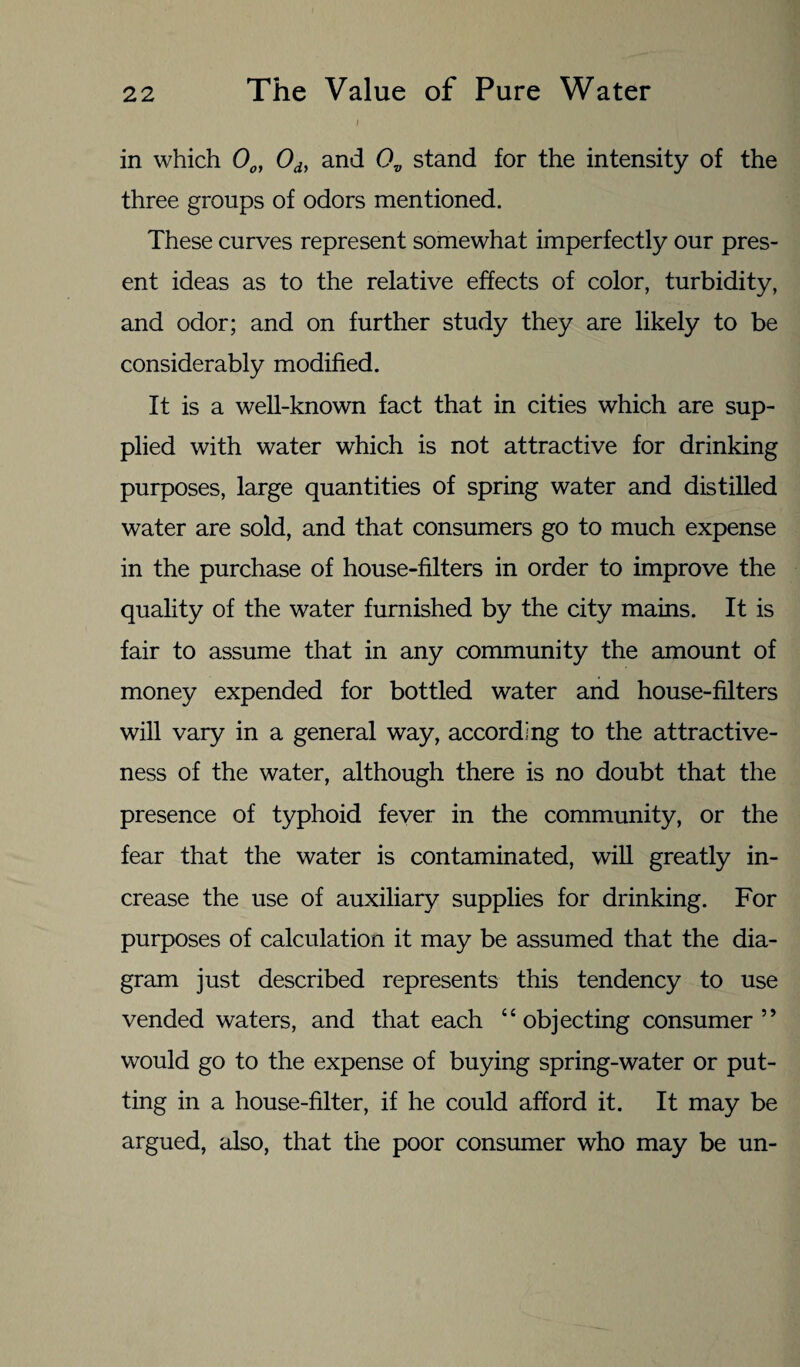 ; in which 0o, 0dy and 0V stand for the intensity of the three groups of odors mentioned. These curves represent somewhat imperfectly our pres¬ ent ideas as to the relative effects of color, turbidity, and odor; and on further study they are likely to be considerably modified. It is a well-known fact that in cities which are sup¬ plied with water which is not attractive for drinking purposes, large quantities of spring water and distilled water are sold, and that consumers go to much expense in the purchase of house-filters in order to improve the quality of the water furnished by the city mains. It is fair to assume that in any community the amount of money expended for bottled water and house-filters will vary in a general way, according to the attractive¬ ness of the water, although there is no doubt that the presence of typhoid fever in the community, or the fear that the water is contaminated, will greatly in¬ crease the use of auxiliary supplies for drinking. For purposes of calculation it may be assumed that the dia¬ gram just described represents this tendency to use vended waters, and that each “objecting consumer” would go to the expense of buying spring-water or put¬ ting in a house-filter, if he could afford it. It may be argued, also, that the poor consumer who may be un-