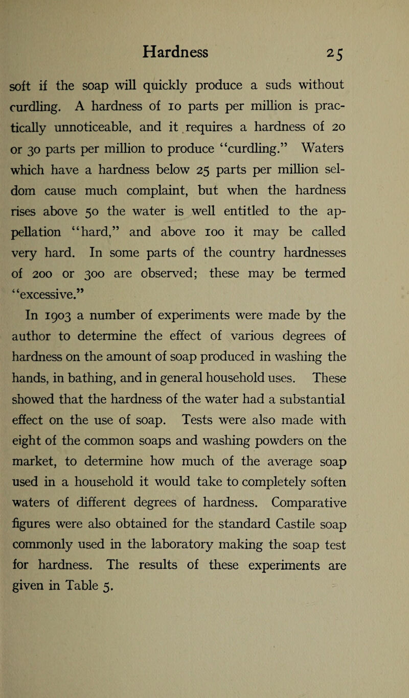 soft if the soap will quickly produce a suds without curdling. A hardness of io parts per million is prac¬ tically unnoticeable, and it requires a hardness of 20 or 30 parts per million to produce “curdling.” Waters which have a hardness below 25 parts per million sel¬ dom cause much complaint, but when the hardness rises above 50 the water is well entitled to the ap¬ pellation “hard,” and above 100 it may be called very hard. In some parts of the country hardnesses of 200 or 300 are observed; these may be termed “excessive.” In 1903 a number of experiments were made by the author to determine the effect of various degrees of hardness on the amount of soap produced in washing the hands, in bathing, and in general household uses. These showed that the hardness of the water had a substantial effect on the use of soap. Tests were also made with eight of the common soaps and washing powders on the market, to determine how much of the average soap used in a household it would take to completely soften waters of different degrees of hardness. Comparative figures were also obtained for the standard Castile soap commonly used in the laboratory making the soap test for hardness. The results of these experiments are given in Table 5.