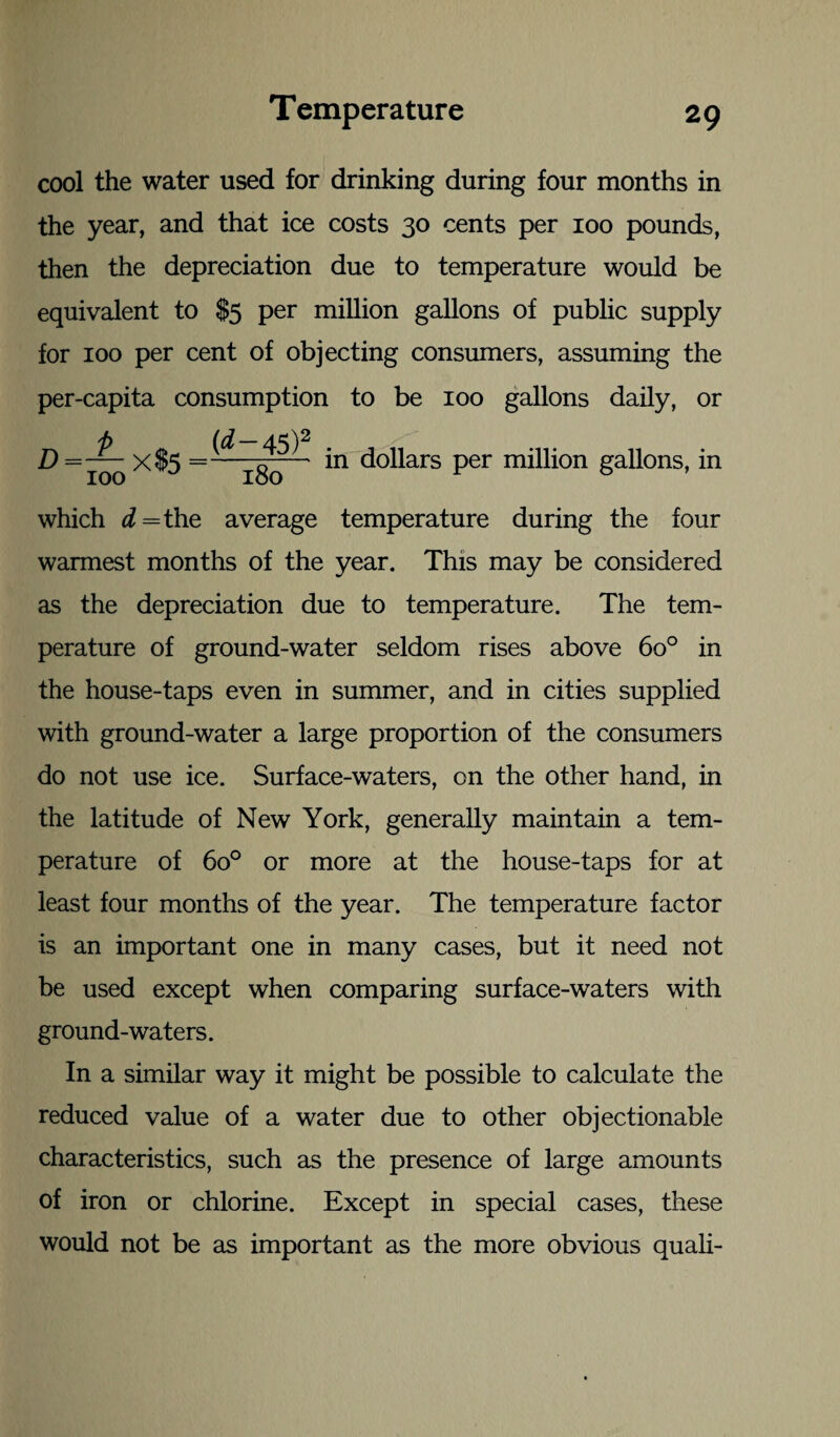 cool the water used for drinking during four months in the year, and that ice costs 30 cents per 100 pounds, then the depreciation due to temperature would be equivalent to $5 per million gallons of public supply for 100 per cent of objecting consumers, assuming the per-capita consumption to be 100 gallons daily, or (d — 45)2 X$5 =—— in dollars per million gallons, in D = 100 which d = the average temperature during the four wannest months of the year. This may be considered as the depreciation due to temperature. The tem¬ perature of ground-water seldom rises above 6o° in the house-taps even in summer, and in cities supplied with ground-water a large proportion of the consumers do not use ice. Surface-waters, on the other hand, in the latitude of New York, generally maintain a tem¬ perature of 6o° or more at the house-taps for at least four months of the year. The temperature factor is an important one in many cases, but it need not be used except when comparing surface-waters with ground-waters. In a similar way it might be possible to calculate the reduced value of a water due to other objectionable characteristics, such as the presence of large amounts of iron or chlorine. Except in special cases, these would not be as important as the more obvious quali-