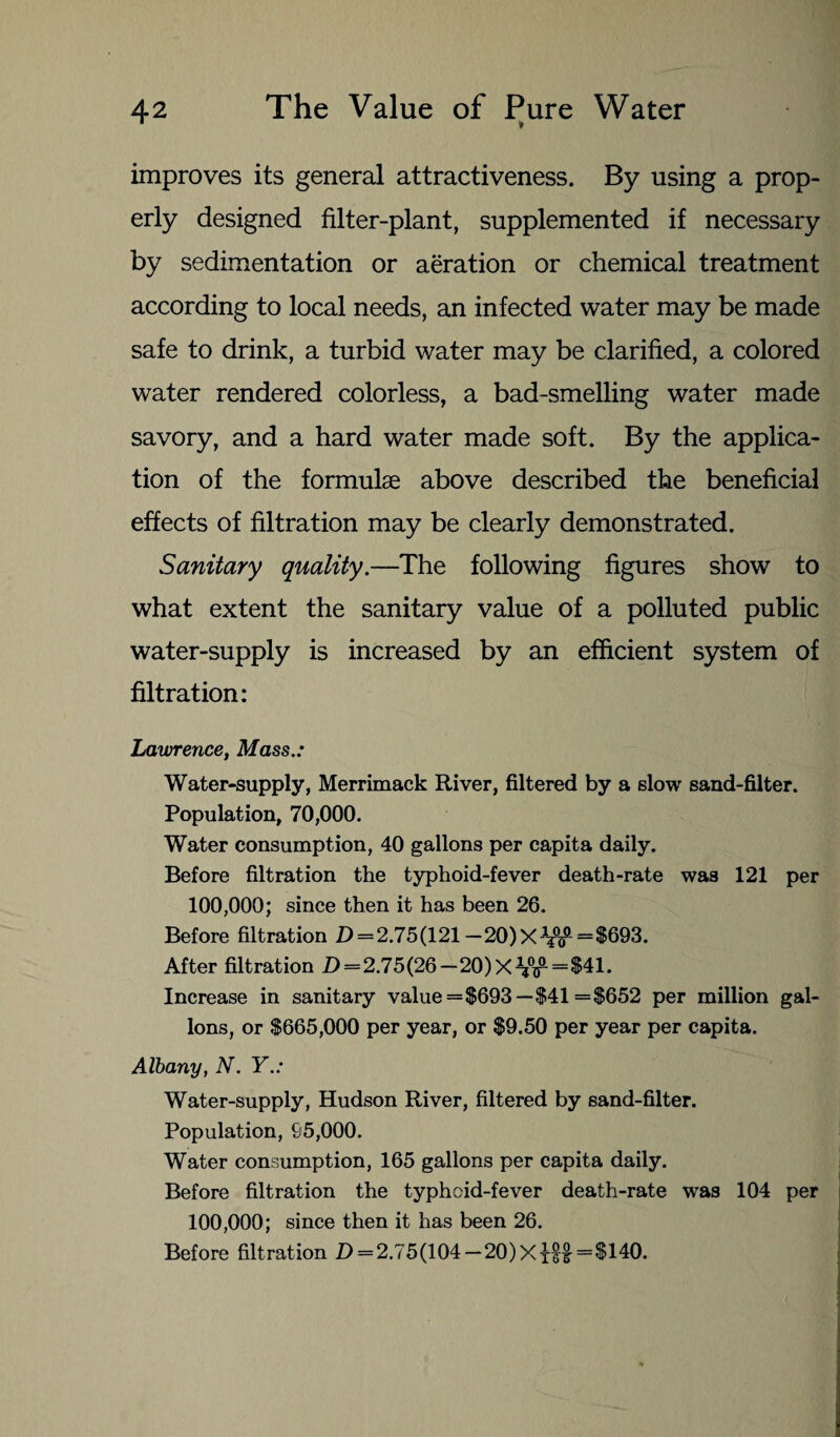 improves its general attractiveness. By using a prop¬ erly designed filter-plant, supplemented if necessary by sedimentation or aeration or chemical treatment according to local needs, an infected water may be made safe to drink, a turbid water may be clarified, a colored water rendered colorless, a bad-smelling water made savory, and a hard water made soft. By the applica¬ tion of the formulae above described the beneficial effects of filtration may be clearly demonstrated. Sanitary quality.—The following figures show to what extent the sanitary value of a polluted public water-supply is increased by an efficient system of filtration: Lawrence, Mass.: Water-supply, Merrimack River, filtered by a slow sand-filter. Population, 70,000. Water consumption, 40 gallons per capita daily. Before filtration the typhoid-fever death-rate was 121 per 100,000; since then it has been 26. Before filtration D = 2.75(121 — 20)X~np=$693. After filtration D=2.75(26-20)xW“*41. Increase in sanitary value =$693— $41 =$652 per million gal¬ lons, or $665,000 per year, or $9.50 per year per capita. Albany, N. Y.: Water-supply, Hudson River, filtered by sand-filter. Population, 95,000. Water consumption, 165 gallons per capita daily. Before filtration the typhoid-fever death-rate was 104 per 100,000; since then it has been 26. Before filtration Z) = 2.75(104— 20) X iff =$140.