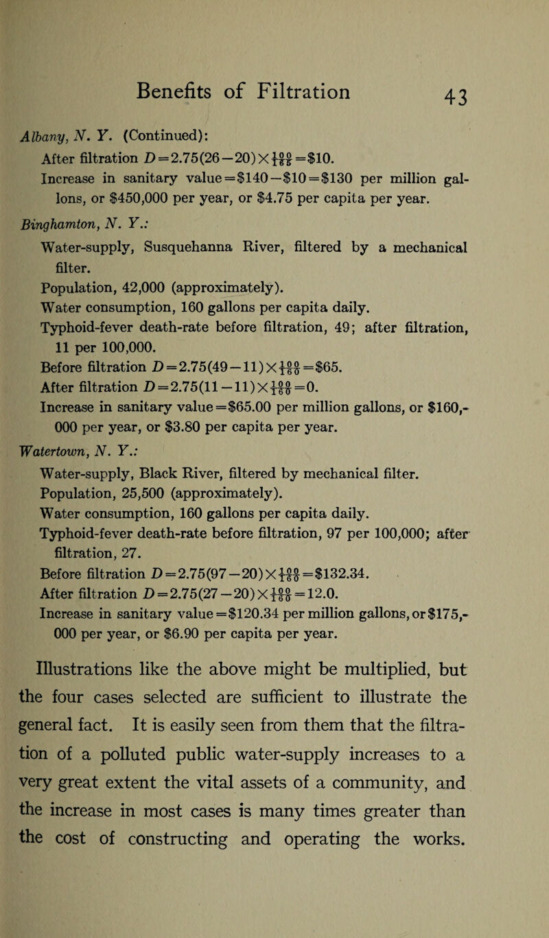 Albany, N. Y. (Continued): After filtration D = 2.75(26 —20)Xx§£=$10. Increase in sanitary value =§140—$10 = $130 per million gal¬ lons, or $450,000 per year, or $4.75 per capita per year. Binghamton, N. Y.: Water-supply, Susquehanna River, filtered by a mechanical filter. Population, 42,000 (approximately). Water consumption, 160 gallons per capita daily. Typhoid-fever death-rate before filtration, 49; after filtration, 11 per 100,000. Before filtration D=2.75 (49 — ll)Xxt$=$65. After filtration D = 2.75(ll — 11)Xt^=0. Increase in sanitary value=$65.00 per million gallons, or $160,- 000 per year, or $3.80 per capita per year. Watertown, N. Y.: Water-supply, Black River, filtered by mechanical filter. Population, 25,500 (approximately). Water consumption, 160 gallons per capita daily. Typhoid-fever death-rate before filtration, 97 per 100,000; after filtration, 27. Before filtration D = 2.75(97-20)Xi££=$132.34. After filtration D = 2.75(27 —20) Xi%% = 12.0. Increase in sanitary value =$120.34 per million gallons, or $175,- 000 per year, or $6.90 per capita per year. Illustrations like the above might be multiplied, but the four cases selected are sufficient to illustrate the general fact. It is easily seen from them that the filtra¬ tion of a polluted public water-supply increases to a very great extent the vital assets of a community, and the increase in most cases is many times greater than the cost of constructing and operating the works.