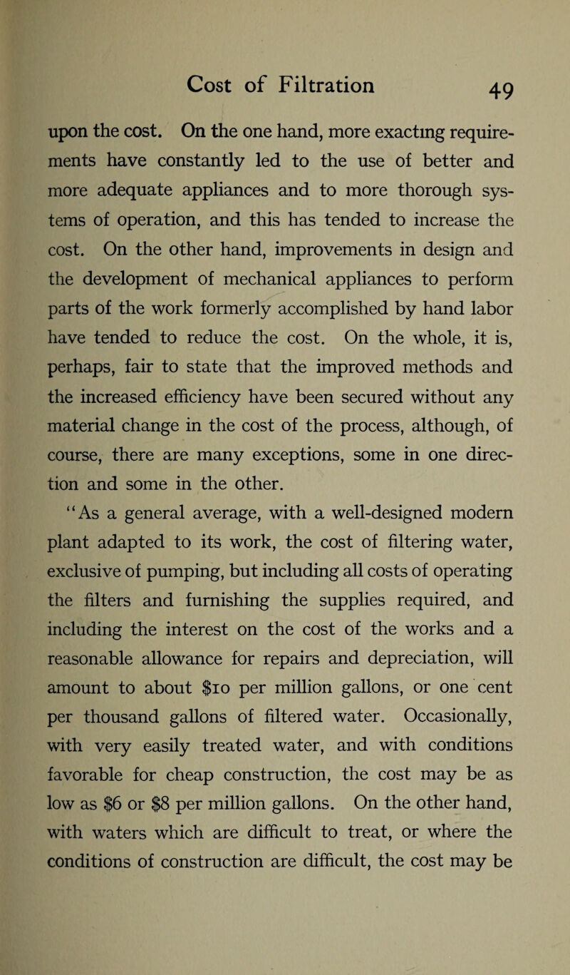 upon the cost. On the one hand, more exacting require¬ ments have constantly led to the use of better and more adequate appliances and to more thorough sys¬ tems of operation, and this has tended to increase the cost. On the other hand, improvements in design and the development of mechanical appliances to perform parts of the work formerly accomplished by hand labor have tended to reduce the cost. On the whole, it is, perhaps, fair to state that the improved methods and the increased efficiency have been secured without any material change in the cost of the process, although, of course, there are many exceptions, some in one direc¬ tion and some in the other. “As a general average, with a well-designed modern plant adapted to its work, the cost of filtering water, exclusive of pumping, but including all costs of operating the filters and furnishing the supplies required, and including the interest on the cost of the works and a reasonable allowance for repairs and depreciation, will amount to about $10 per million gallons, or one cent per thousand gallons of filtered water. Occasionally, with very easily treated water, and with conditions favorable for cheap construction, the cost may be as low as $6 or $8 per million gallons. On the other hand, with waters which are difficult to treat, or where the conditions of construction are difficult, the cost may be