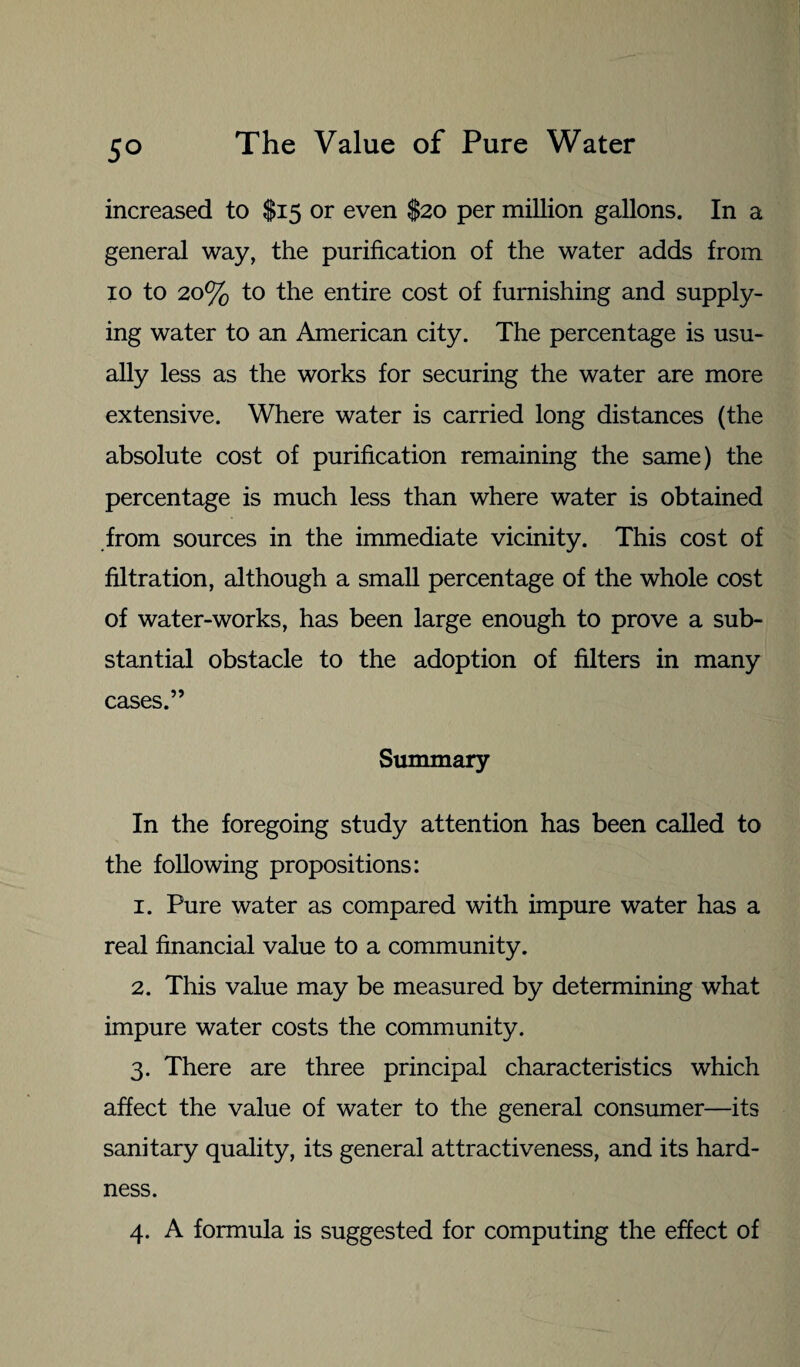 5° increased to $15 or even $20 per million gallons. In a general way, the purification of the water adds from 10 to 20% to the entire cost of furnishing and supply¬ ing water to an American city. The percentage is usu¬ ally less as the works for securing the water are more extensive. Where water is carried long distances (the absolute cost of purification remaining the same) the percentage is much less than where water is obtained from sources in the immediate vicinity. This cost of filtration, although a small percentage of the whole cost of water-works, has been large enough to prove a sub¬ stantial obstacle to the adoption of filters in many cases.” Summary In the foregoing study attention has been called to the following propositions: 1. Pure water as compared with impure water has a real financial value to a community. 2. This value may be measured by determining what impure water costs the community. 3. There are three principal characteristics which affect the value of water to the general consumer—its sanitary quality, its general attractiveness, and its hard¬ ness. 4. A formula is suggested for computing the effect of