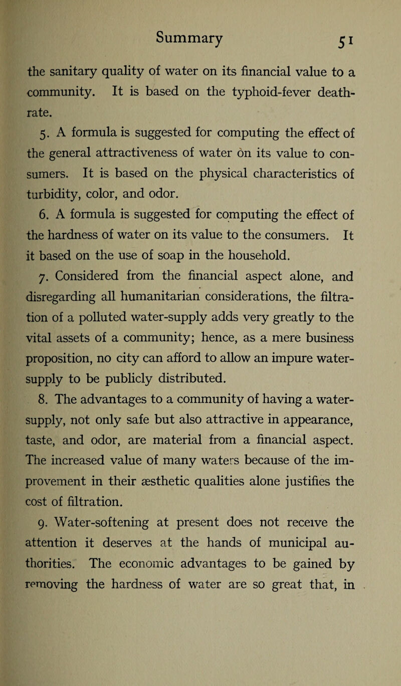 Summary 5* the sanitary quality of water on its financial value to a community. It is based on the typhoid-fever death- rate. 5. A formula is suggested for computing the effect of the general attractiveness of water on its value to con¬ sumers. It is based on the physical characteristics of turbidity, color, and odor. 6. A formula is suggested for computing the effect of the hardness of water on its value to the consumers. It it based on the use of soap in the household. 7. Considered from the financial aspect alone, and disregarding all humanitarian considerations, the filtra¬ tion of a polluted water-supply adds very greatly to the vital assets of a community; hence, as a mere business proposition, no city can afford to allow an impure water- supply to be publicly distributed. 8. The advantages to a community of having a water- supply, not only safe but also attractive in appearance, taste, and odor, are material from a financial aspect. The increased value of many waters because of the im¬ provement in their aesthetic qualities alone justifies the cost of filtration. 9. Water-softening at present does not receive the attention it deserves at the hands of municipal au¬ thorities. The economic advantages to be gained by removing the hardness of water are so great that, in