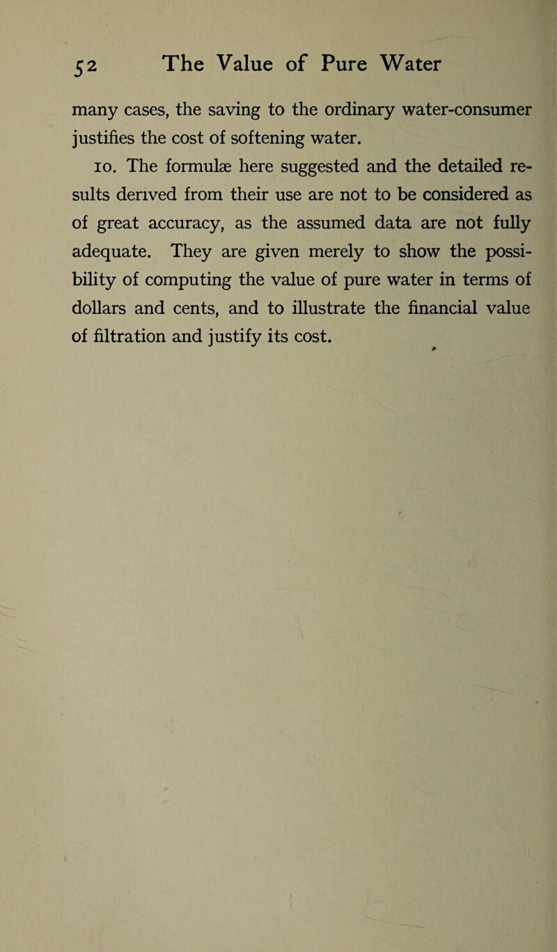 many cases, the saving to the ordinary water-consumer justifies the cost of softening water. io. The formulae here suggested and the detailed re¬ sults derived from their use are not to be considered as of great accuracy, as the assumed data are not fully adequate. They are given merely to show the possi¬ bility of computing the value of pure water in terms of dollars and cents, and to illustrate the financial value of filtration and justify its cost.