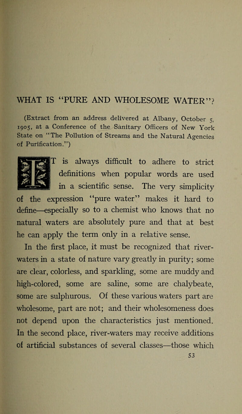 WHAT IS “PURE AND WHOLESOME WATER”? (Extract from an address delivered at Albany, October 5, 1905, at a Conference of the Sanitary Officers of New York State on “The Pollution of Streams and the Natural Agencies of Purification.”) T is always difficult to adhere to strict definitions when popular words are used in a scientific sense. The very simplicity of the expression “pure water” makes it hard to define—especially so to a chemist who knows that no natural waters are absolutely pure and that at best he can apply the term only in a relative sense. In the first place, it must be recognized that river- waters in a state of nature vary greatly in purity; some are clear, colorless, and sparkling, some are muddy and high-colored, some are saline, some are chalybeate, some are sulphurous. Of these various waters part are wholesome, part are not; and their wholesomeness does not depend upon the characteristics just mentioned. In the second place, river-waters may receive additions of artificial substances of several classes—those which