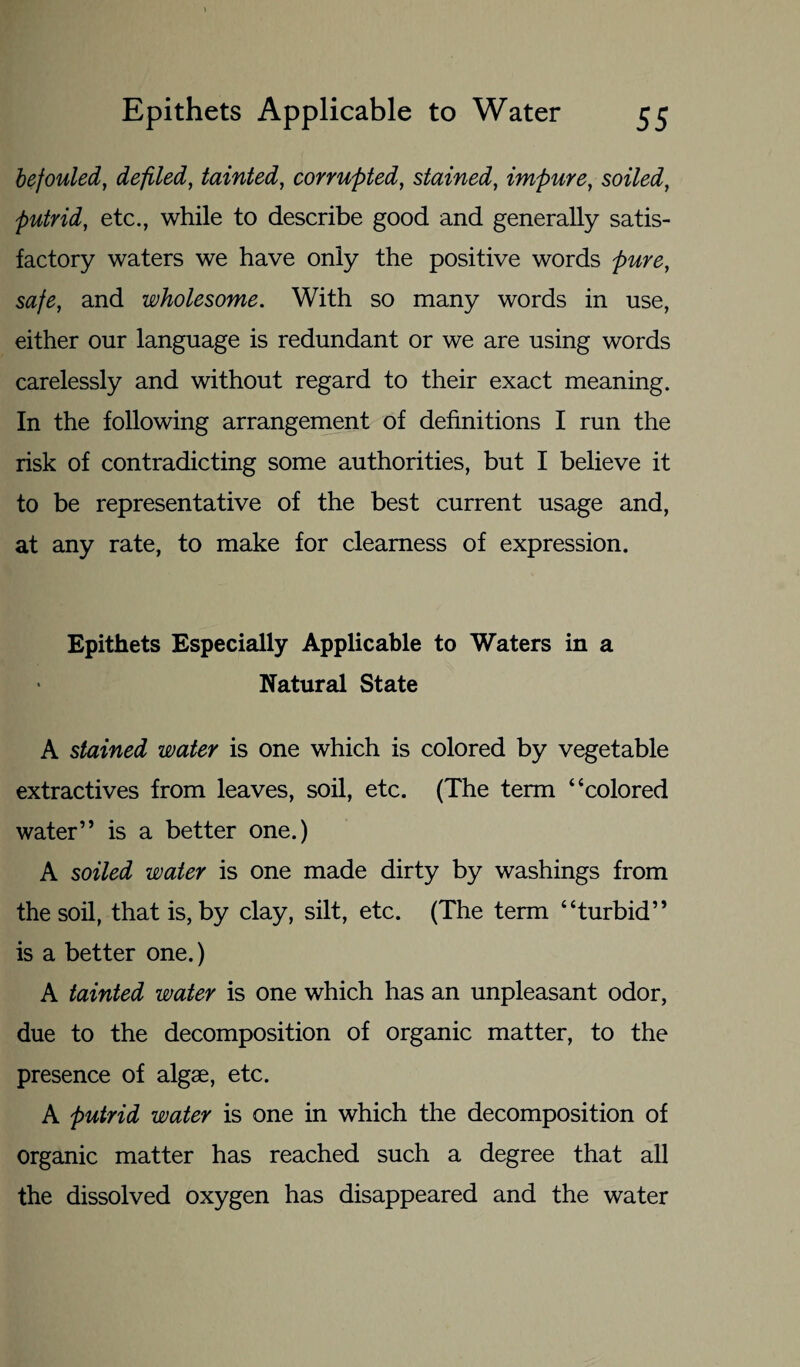 befouled, defiled, tainted, corrupted, stained, impure, soiled, putrid, etc., while to describe good and generally satis¬ factory waters we have only the positive words pure, safe, and wholesome. With so many words in use, either our language is redundant or we are using words carelessly and without regard to their exact meaning. In the following arrangement of definitions I run the risk of contradicting some authorities, but I believe it to be representative of the best current usage and, at any rate, to make for clearness of expression. Epithets Especially Applicable to Waters in a Natural State A stained water is one which is colored by vegetable extractives from leaves, soil, etc. (The term “colored water” is a better one.) A soiled water is one made dirty by washings from the soil, that is, by clay, silt, etc. (The term “turbid” is a better one.) A tainted water is one which has an unpleasant odor, due to the decomposition of organic matter, to the presence of algae, etc. A putrid water is one in which the decomposition of organic matter has reached such a degree that all the dissolved oxygen has disappeared and the water