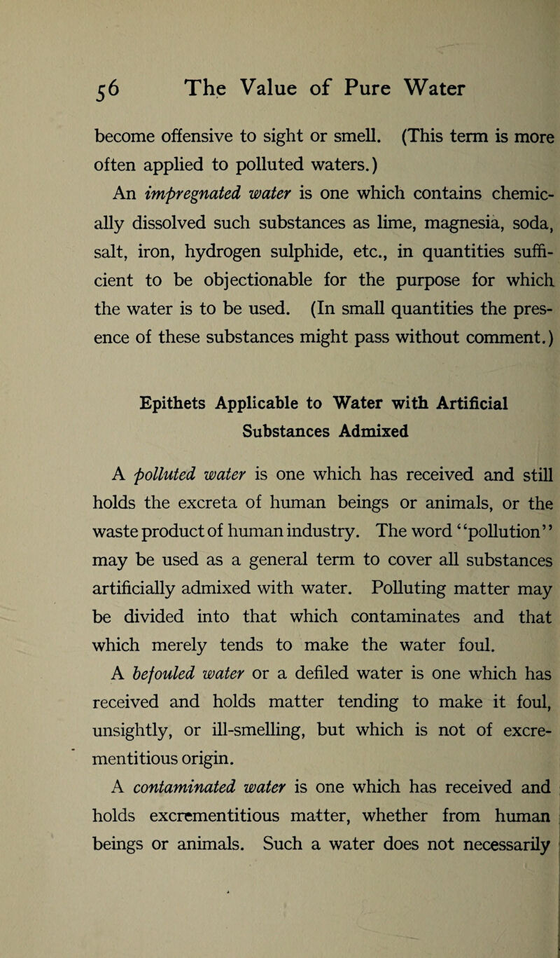 become offensive to sight or smell. (This term is more often applied to polluted waters.) An impregnated water is one which contains chemic¬ ally dissolved such substances as lime, magnesia, soda, salt, iron, hydrogen sulphide, etc., in quantities suffi¬ cient to be objectionable for the purpose for which the water is to be used. (In small quantities the pres¬ ence of these substances might pass without comment.) Epithets Applicable to Water with Artificial Substances Admixed A polluted water is one which has received and still holds the excreta of human beings or animals, or the waste product of human industry. The word 4 ‘pollution ’5 may be used as a general term to cover all substances artificially admixed with water. Polluting matter may be divided into that which contaminates and that which merely tends to make the water foul. A befouled water or a defiled water is one which has received and holds matter tending to make it foul, unsightly, or ill-smelling, but which is not of excre- mentitious origin. A contaminated water is one which has received and holds excrementitious matter, whether from human beings or animals. Such a water does not necessarily