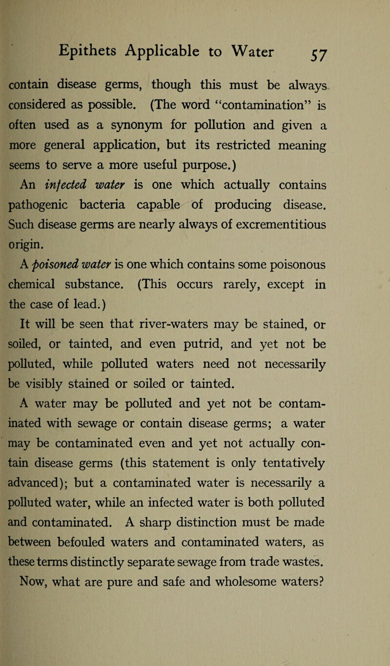 contain disease germs, though this must be always considered as possible. (The word “contamination” is often used as a synonym for pollution and given a more general application, but its restricted meaning seems to serve a more useful purpose.) An infected water is one which actually contains pathogenic bacteria capable of producing disease. Such disease germs are nearly always of excrementitious origin. A poisoned water is one which contains some poisonous chemical substance. (This occurs rarely, except in the case of lead.) It will be seen that river-waters may be stained, or soiled, or tainted, and even putrid, and yet not be polluted, while polluted waters need not necessarily be visibly stained or soiled or tainted. A water may be polluted and yet not be contam¬ inated with sewage or contain disease germs; a water may be contaminated even and yet not actually con¬ tain disease germs (this statement is only tentatively advanced); but a contaminated water is necessarily a polluted water, while an infected water is both polluted and contaminated. A sharp distinction must be made between befouled waters and contaminated waters, as these terms distinctly separate sewage from trade wastes. Now, what are pure and safe and wholesome waters?