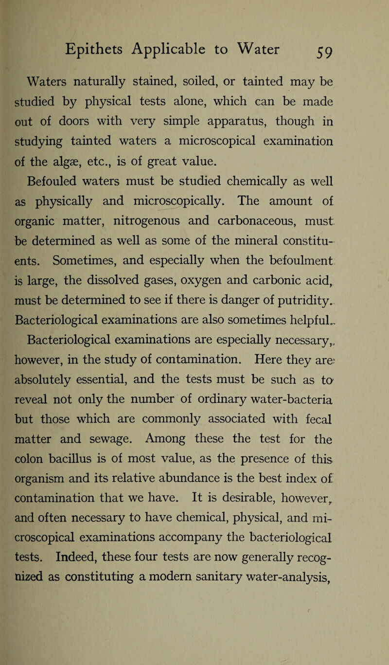 Waters naturally stained, soiled, or tainted may be studied by physical tests alone, which can be made out of doors with very simple apparatus, though in studying tainted waters a microscopical examination of the algae, etc., is of great value. Befouled waters must be studied chemically as well as physically and microscopically. The amount of organic matter, nitrogenous and carbonaceous, must- be determined as well as some of the mineral constitu¬ ents. Sometimes, and especially when the befoulment is large, the dissolved gases, oxygen and carbonic acid, must be determined to see if there is danger of putridity. Bacteriological examinations are also sometimes helpful.. Bacteriological examinations are especially necessary,, however, in the study of contamination. Here they are absolutely essential, and the tests must be such as to reveal not only the number of ordinary water-bacteria but those which are commonly associated with fecal matter and sewage. Among these the test for the colon bacillus is of most value, as the presence of this organism and its relative abundance is the best index of contamination that we have. It is desirable, howeverr and often necessary to have chemical, physical, and mi¬ croscopical examinations accompany the bacteriological tests. Indeed, these four tests are now generally recog¬ nized as constituting a modern sanitary water-analysis,