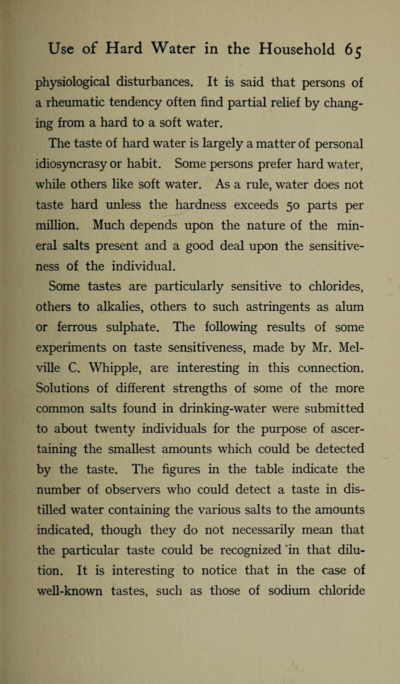 physiological disturbances. It is said that persons of a rheumatic tendency often find partial relief by chang¬ ing from a hard to a soft water. The taste of hard water is largely a matter of personal idiosyncrasy or habit. Some persons prefer hard water, while others like soft water. As a rule, water does not taste hard unless the hardness exceeds 50 parts per million. Much depends upon the nature of the min¬ eral salts present and a good deal upon the sensitive¬ ness of the individual. Some tastes are particularly sensitive to chlorides, others to alkalies, others to such astringents as alum or ferrous sulphate. The following results of some experiments on taste sensitiveness, made by Mr. Mel¬ ville C. Whipple, are interesting in this connection. Solutions of different strengths of some of the more common salts found in drinking-water were submitted to about twenty individuals for the purpose of ascer¬ taining the smallest amounts which could be detected by the taste. The figures in the table indicate the number of observers who could detect a taste in dis¬ tilled water containing the various salts to the amounts indicated, though they do not necessarily mean that the particular taste could be recognized in that dilu¬ tion. It is interesting to notice that in the case of well-known tastes, such as those of sodium chloride