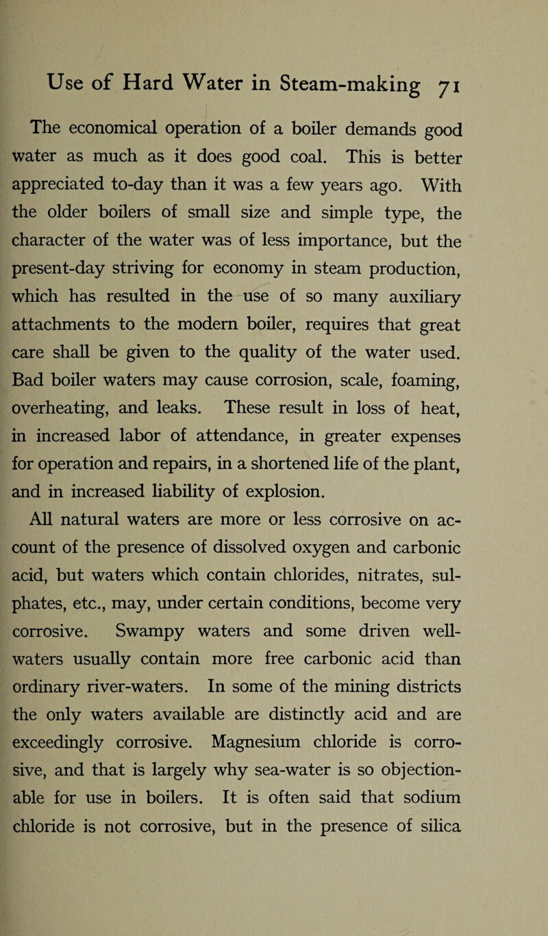 The economical operation of a boiler demands good water as much as it does good coal. This is better appreciated to-day than it was a few years ago. With the older boilers of small size and simple type, the character of the water was of less importance, but the present-day striving for economy in steam production, which has resulted in the use of so many auxiliary attachments to the modem boiler, requires that great care shall be given to the quality of the water used. Bad boiler waters may cause corrosion, scale, foaming, overheating, and leaks. These result in loss of heat, in increased labor of attendance, in greater expenses for operation and repairs, in a shortened life of the plant, and in increased liability of explosion. All natural waters are more or less corrosive on ac¬ count of the presence of dissolved oxygen and carbonic acid, but waters which contain chlorides, nitrates, sul¬ phates, etc., may, under certain conditions, become very corrosive. Swampy waters and some driven well- waters usually contain more free carbonic acid than ordinary river-waters. In some of the mining districts the only waters available are distinctly acid and are exceedingly corrosive. Magnesium chloride is corro¬ sive, and that is largely why sea-water is so objection¬ able for use in boilers. It is often said that sodium chloride is not corrosive, but in the presence of silica