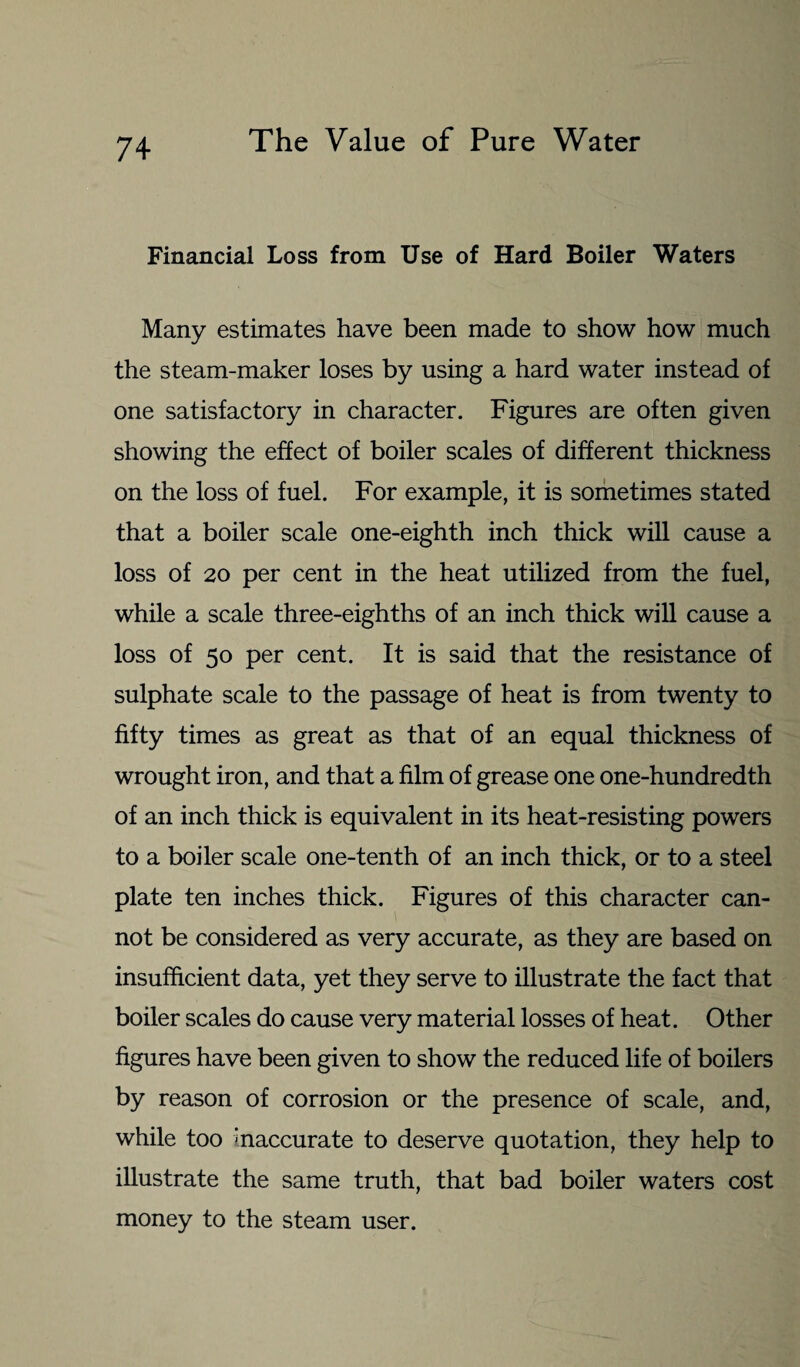 Financial Loss from Use of Hard Boiler Waters Many estimates have been made to show how much the steam-maker loses by using a hard water instead of one satisfactory in character. Figures are often given showing the effect of boiler scales of different thickness on the loss of fuel. For example, it is sometimes stated that a boiler scale one-eighth inch thick will cause a loss of 20 per cent in the heat utilized from the fuel, while a scale three-eighths of an inch thick will cause a loss of 50 per cent. It is said that the resistance of sulphate scale to the passage of heat is from twenty to fifty times as great as that of an equal thickness of wrought iron, and that a film of grease one one-hundredth of an inch thick is equivalent in its heat-resisting powers to a boiler scale one-tenth of an inch thick, or to a steel plate ten inches thick. Figures of this character can¬ not be considered as very accurate, as they are based on insufficient data, yet they serve to illustrate the fact that boiler scales do cause very material losses of heat. Other figures have been given to show the reduced life of boilers by reason of corrosion or the presence of scale, and, while too inaccurate to deserve quotation, they help to illustrate the same truth, that bad boiler waters cost money to the steam user.