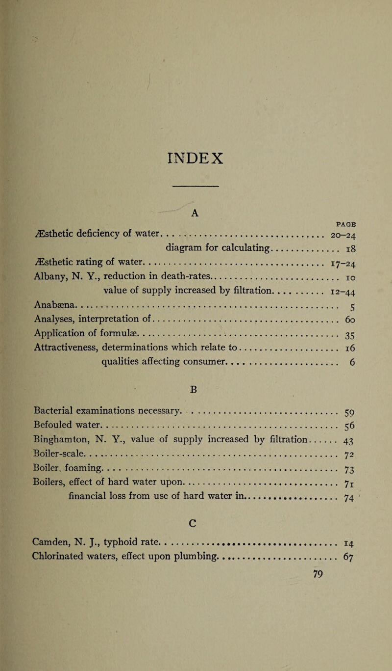 INDEX A PAGE ^Esthetic deficiency of water. 20-24 diagram for calculating. 18 ^Esthetic rating of water. 17-24 Albany, N. Y., reduction in death-rates. 10 value of supply increased by filtration. 12-44 Anabsena. 5 Analyses, interpretation of. 60 Application of formulae. 35 Attractiveness, determinations which relate to. 16 qualities affecting consumer. 6 B Bacterial examinations necessary. 59 Befouled water. 56 Binghamton, N. Y., value of supply increased by filtration. 43 Boiler-scale. 72 Boiler, foaming. 73 Boilers, effect of hard water upon. 7j financial loss from use of hard water in. 74 C Camden, N. J., typhoid rate. 14 Chlorinated waters, effect upon plumbing. 67