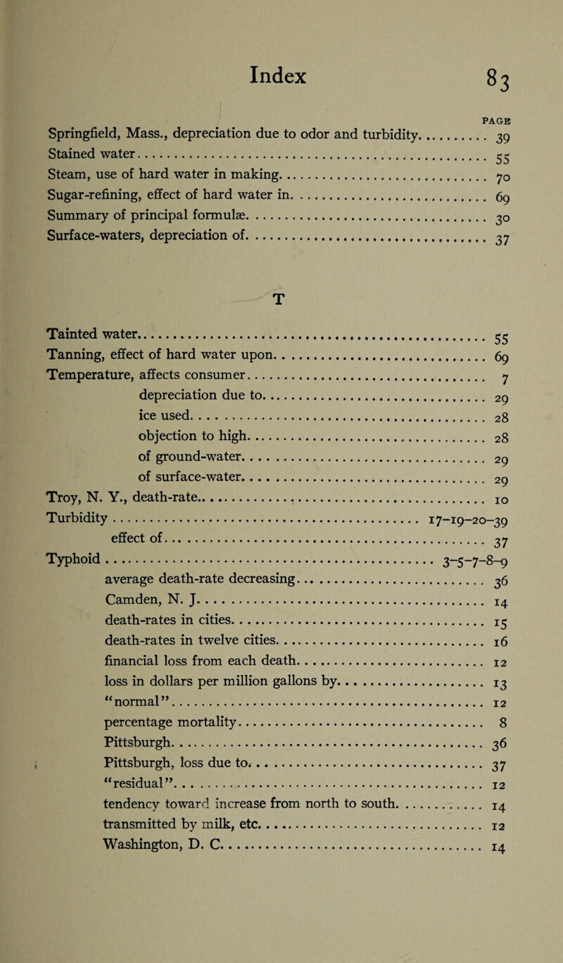 PAGE Springfield, Mass., depreciation due to odor and turbidity. 39 Stained water. Steam, use of hard water in making. 70 Sugar-refining, effect of hard water in. 69 Summary of principal formulas. 30 Surface-waters, depreciation of. 37 T Tainted water. 55 Tanning, effect of hard water upon. 69 Temperature, affects consumer. 7 depreciation due to. 29 ice used. 28 objection to high. 28 of ground-water. 29 of surface-water. 29 Troy, N. Y., death-rate. IO Turbidity. 17-19-20-39 effect of. 37 Typhoid. 3_s_7_8-9 average death-rate decreasing. 36 Camden, N. J. 14 death-rates in cities. 13 death-rates in twelve cities. 16 financial loss from each death. 12 loss in dollars per million gallons by. 13 “normal”. 12 percentage mortality. 8 Pittsburgh. 36 Pittsburgh, loss due to. 37 “residual”. 12 tendency toward increase from north to south. 14 transmitted by milk, etc. 12 Washington, D. C. 14