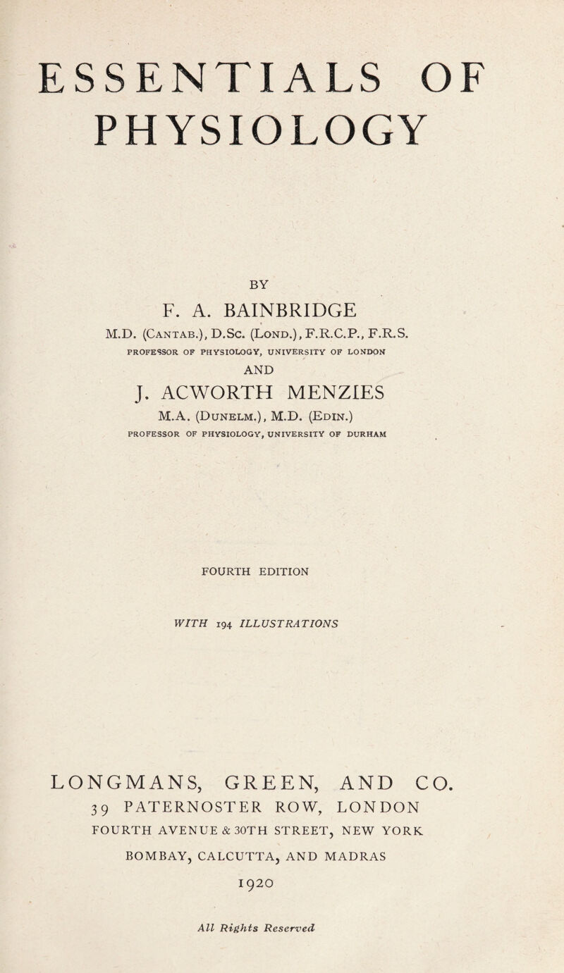 PHYSIOLOGY BY F. A. BAINBRIDGE M.D. (Cantab.), D.Sc. (Lond.), F.R.C.P., F.R.S. PROFESSOR OF PHYSIOLOGY, UNIVERSITY OF LONDON AND J. AC WORTH MENZIES M.A. (Dunelm.), M.D. (Edin.) PROFESSOR OF PHYSIOLOGY, UNIVERSITY OF DURHAM FOURTH EDITION WITH 194 ILLUSTRATIONS LONGMANS, GREEN, AND CO. 39 PATERNOSTER ROW, LONDON FOURTH AVENUE &30TH STREET, NEW YORK BOMBAY, CALCUTTA, AND MADRAS 1920 All Rights Reserved