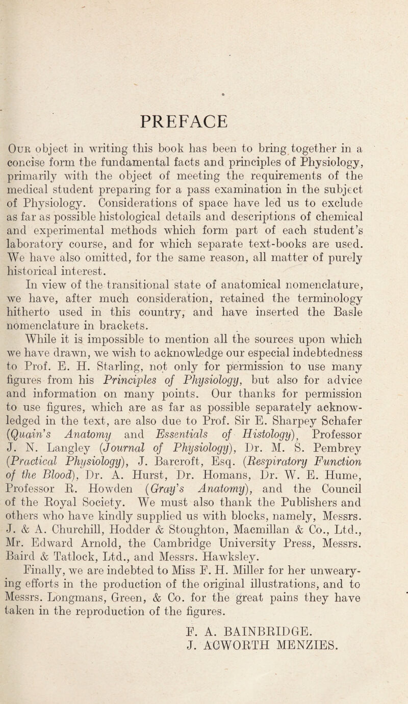 PREFACE Our object in writing this book has been to bring together in a concise form the fundamental facts and principles of Physiology, primarily with the object of meeting the requirements of the medical student preparing for a pass examination in the subject of Physiology. Considerations of space have led us to exclude as far as possible histological details and descriptions of chemical and experimental methods which form part of each student’s laboratory course, and for which separate text-books are used. We have also omitted, for the same reason, all matter of purely historical interest. In view of the transitional state of anatomical nomenclature, we have, after much consideration, retained the terminology hitherto used in this country, and have inserted the Basle nomenclature in brackets. While it is impossible to mention all the sources upon which we have drawn, we wish to acknowledge our especial indebtedness to Prof. E. H. Starling, not only for permission to use many figures from his Principles oj Physiology, but also for advice and information on many points. Our thanks for permission to use figures, which are as far as possible separately acknow¬ ledged in the text, are also due to Prof. Sir E. Sharpey Schafer (Quain’s Anatomy and Essentials of Histology)} Professor J. N. Langley (.Journal of Physiology), I)r. M. S. Pembrey (Practical Physiology), J. Barcroft, Esq. (Respiratory Function of the Blood), Dr. A. Hurst, Dr. Homans, Dr. W. E. Hume, Professor Pv. Howden (Gray's Anatomy), and the Council of the Boyal Society. We must also thank the Publishers and others who have kindly supplied us with blocks, namely, Messrs. J. & A. Churchill, Hodder & Stoughton, Macmillan & Co., Ltd., Mr. Edward Arnold, the Cambridge University Press, Messrs. Baird & Tatlock, Ltd., and Messrs. Hawksley. Finally, we are indebted to Miss F. H. Miller for her unweary¬ ing efforts in the production of the original illustrations, and to Messrs. Longmans, Green, & Co. for the great pains they have taken in the reproduction of the figures. E. A. BAINBRIDGE. J. ACWORTH MENZIES.