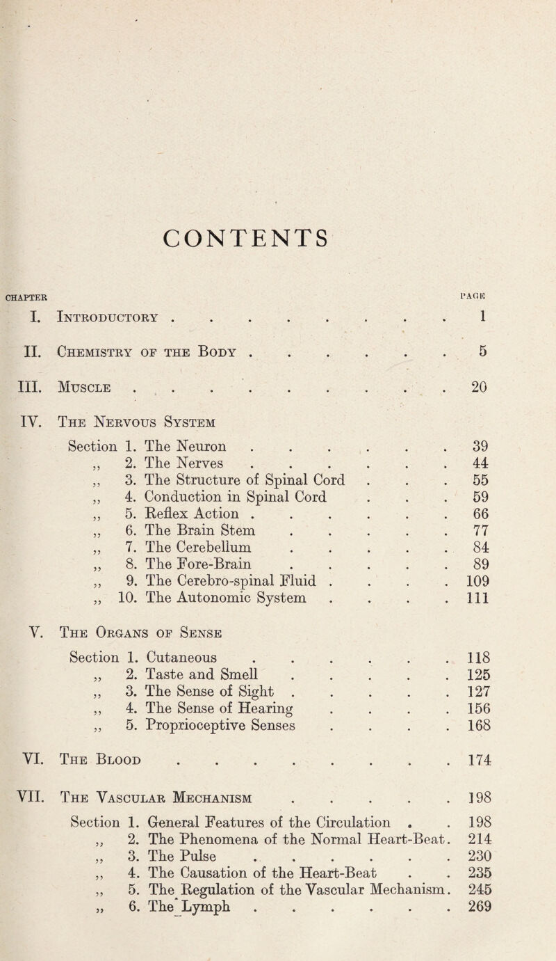 CONTENTS CHAPTER PACK I. Introductory ........ 1 II. Chemistry of the Body ...... 5 III. Muscle ......... 20 IV. The Nervous System Section 1. The Neuron ...... 39 ,, 2. The Nerves ...... 44 ,, 3. The Structure of Spinal Cord ... 55 ,, 4. Conduction in Spinal Cord ... 59 ,, 5. Reflex Action ...... 66 ,, 6. The Brain Stem ..... 77 „ 7. The Cerebellum ..... 84 „ 8. The Bore-Brain ..... 89 ,, 9. The Cerebro-spinal Fluid .... 109 „ 10. The Autonomic System . . . .Ill V. The Organs of Sense Section 1. Cutaneous . . . . . .118 „ 2. Taste and Smell . . . . .125 „ 3. The Sense of Sight . . . . .127 ,, 4. The Sense of Hearing . . . .156 ,, 5. Proprioceptive Senses . . . .168 YI. The Blood.174 VII. The Vascular Mechanism . . . . .198 Section 1. General Features of the Circulation , .198 2. The Phenomena of the Normal Heart-Beat. 214 3. The Pulse ...... 230 4. The Causation of the Heart-Beat . . 235 5. The Regulation of the Vascular Mechanism. 245 6. The Lymph ...... 269