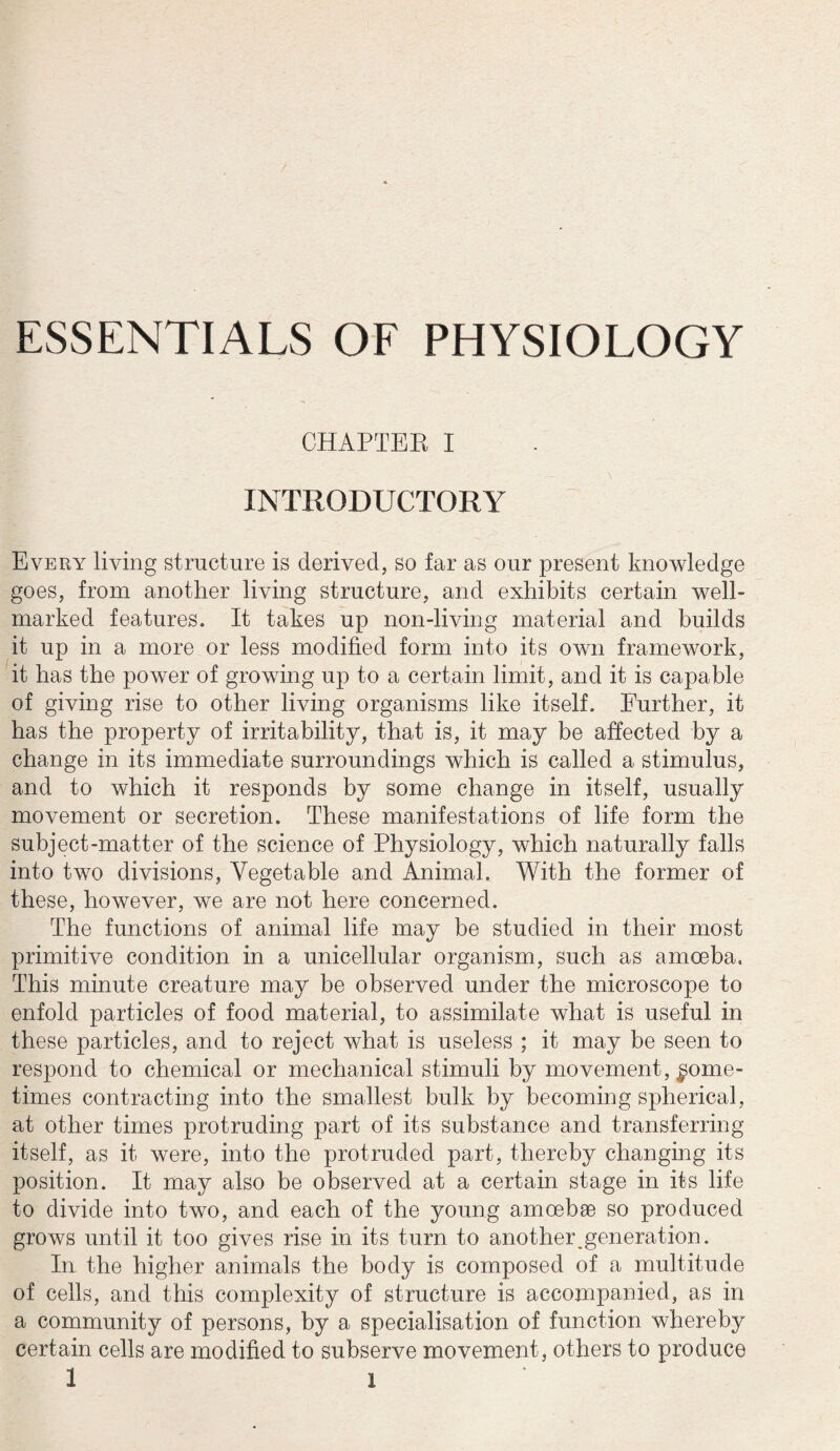 ESSENTIALS OF PHYSIOLOGY CHAPTER I INTRODUCTORY Every living structure is derived, so far as our present knowledge goes, from another living structure, and exhibits certain well- marked features. It takes up non-living material and builds it up in a more or less modified form into its own framework, it has the power of growing up to a certain limit, and it is capable of giving rise to other living organisms like itself. Further, it has the property of irritability, that is, it may be affected by a change in its immediate surroundings which is called a stimulus, and to which it responds by some change in itself, usually movement or secretion. These manifestations of life form the subject-matter of the science of Physiology, which naturally falls into two divisions, Vegetable and Animal. With the former of these, however, we are not here concerned. The functions of animal life may be studied in their most primitive condition in a unicellular organism, such as amoeba. This minute creature may be observed under the microscope to enfold particles of food material, to assimilate what is useful in these particles, and to reject what is useless ; it may be seen to respond to chemical or mechanical stimuli by movement, some¬ times contracting into the smallest bulk by becoming spherical, at other times protruding part of its substance and transferring itself, as it were, into the protruded part, thereby changing its position. It may also be observed at a certain stage in its life to divide into two, and each of the young amoebae so produced grows until it too gives rise in its turn to anothei\generation. In the higher animals the body is composed of a multitude of cells, and this complexity of structure is accompanied, as in a community of persons, by a specialisation of function whereby certain cells are modified to subserve movement, others to produce