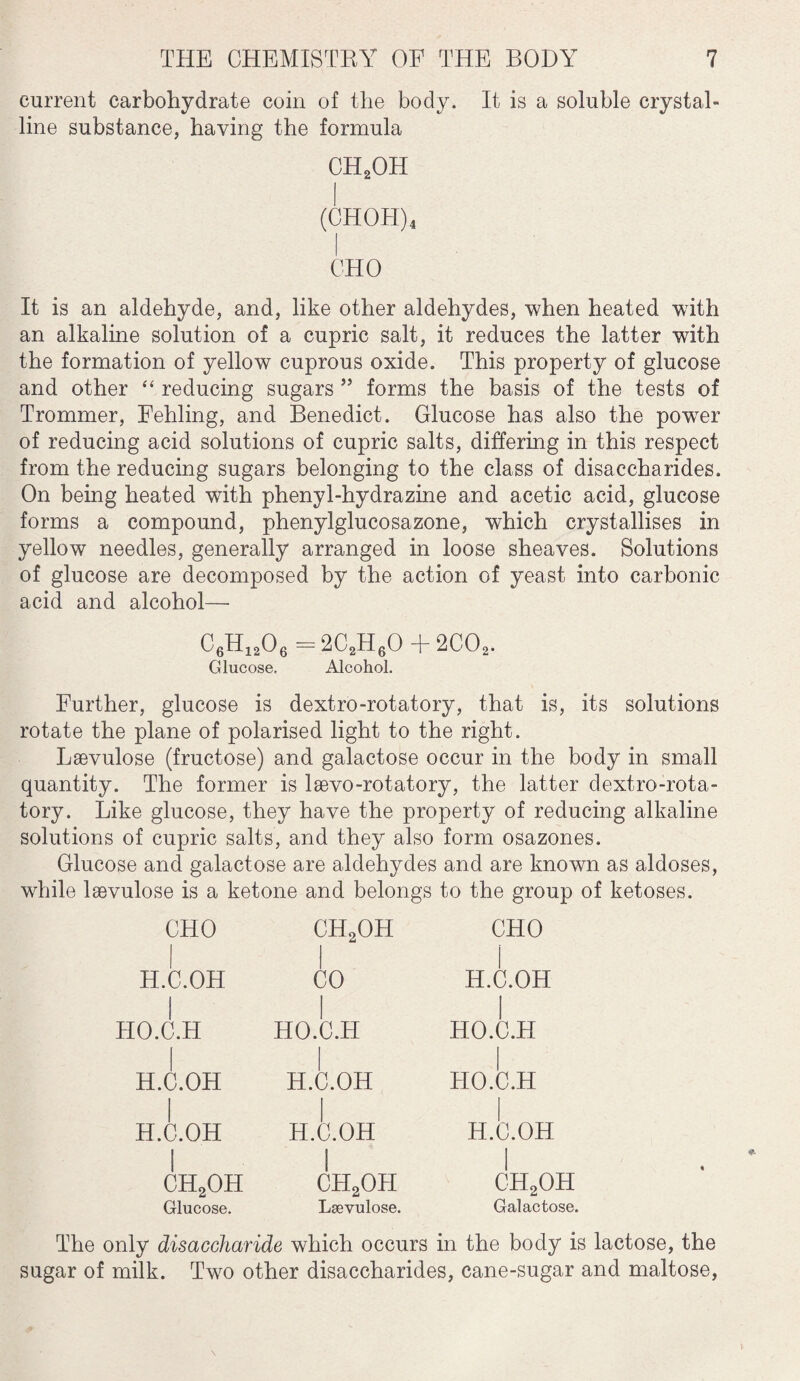 current carbohydrate coin of the body. It is a soluble crystal¬ line substance, having the formula CH2OH (CHOTI)4 OHO It is an aldehyde, and, like other aldehydes, when heated with an alkaline solution of a cupric salt, it reduces the latter with the formation of yellow cuprous oxide. This property of glucose and other “ reducing sugars ” forms the basis of the tests of Trommer, Fehling, and Benedict. Glucose has also the powrer of reducing acid solutions of cupric salts, differing in this respect from the reducing sugars belonging to the class of disaccharides. On being heated with phenyl-hydrazine and acetic acid, glucose forms a compound, phenylglucosazone, which crystallises in yellow needles, generally arranged in loose sheaves. Solutions of glucose are decomposed by the action of yeast into carbonic acid and alcohol— C6H1206 =2C2H60 + 2C02. Glucose, Alcohol. Further, glucose is dextro-rotatory, that is, its solutions rotate the plane of polarised light to the right. Lsevulose (fructose) and galactose occur in the body in small quantity. The former is laevo-rotatory, the latter dextro-rota¬ tory. Like glucose, they have the property of reducing alkaline solutions of cupric salts, and they also form osazones. Glucose and galactose are aldehydes and are known as aldoses, while laevulose is a ketone and belongs to the group of ketoses. CHO H.C.OH HO.C.H H.C.OH H.C.OH CH2OH Glucose. ch9oh CO HO.C.H H.C.OH H.C.OH CH2OH Laevulose. CHO H.C.OH HO.C.H HO.C.H H.C.OH CH2OH Galactose. The only disaccharide which occurs in the body is lactose, the sugar of milk. Two other disaccharides, cane-sugar and maltose,